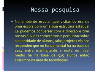 Nossa pesquisa  No ambiente escolar que visitamos era de uma escola com uma boa estrutura estadual La pudemos conversar com a direção e tirar nossas duvidas começamos a perguntar sobre a quantidade de alunos ,salas,projetos ela nos respondeu que no fundamental há na base de 1124 entre manha,tarde e noite no nível médio há na base de 525 alunos então entramos na área de tecnologias. 