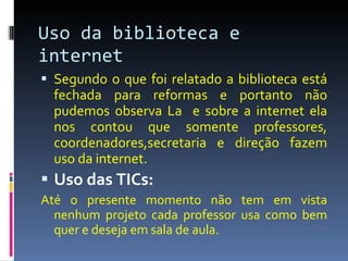 Uso da biblioteca e internet Segundo o que foi relatado a biblioteca está fechada para reformas e portanto não pudemos observa La  e sobre a internet ela nos contou que somente professores, coordenadores,secretaria e direção fazem uso da internet.  Uso das TICs:  Até o presente momento não tem em vista nenhum projeto cada professor usa como bem quer e deseja em sala de aula. 