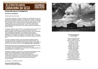 REALIZADA ENTRE OS DIAS 04 E 07 DE DEZEMBRO DE 2012
PALAVRA DO PRESIDENTE

Prezados Senhores e Senhoras,

A Assembleia Legislativa do Estado da Paraíba vem participando do dia a dia
da população do semiárido paraibano, e acompanhando, de perto, o desenrolar
desta seca, considerada a maior dos últimos trinta anos, que já dizimou cerca de
50% do rebanho. Diante do quadro que se agrava ao passar dos dias, o Poder
Legislativo decidiu criar a ‘Caravana da Seca’, composta por parlamentares
e acompanhada da imprensa, para verificar, “in loco”, o que muito dos seus
componentes já vinham vivenciando nas suas visitas semanais às suas bases, no
interior do Estado.

A ‘Caravana’ percorreu, entre os dias 4 a 7 de dezembro de 2012, cerca de 2 mil
quilômetros; visitou as regiões e os municípios mais afetados pela seca.
Nessas localidades, foram realizadas audiências públicas, onde as autoridades
civis e eclesiásticas representativas, e a população em geral puderam
apresentar sugestões, propostas e pleitos. Este material foi relacionado e
incorporado a um Relatório, que garantirá a sua validade, junto `a sociedade,         Terra, Vida e Esperança
demonstrando que a Assembleia Legislativa da Paraíba é, realmente, a Casa do              (Luíz Gonzaga)
Povo.
                                                                                      “Estou no cansaço da vida
Em todas as audiências públicas, foram apresentadas sugestões relativas à              Estou no descanso da fé
conclusão das Obras de Transposição das Águas do Rio São Francisco, que              Estou em guerra com a fome
representa para todos os paraibanos, senão a solução da seca, a única forma de           Na mesa, fio e mulher
amenizar os seus efeitos, suprindo a falta de água para beber e para plantar.            Ser sertanejo, senhor
                                                                                          É fazer do fraco forte
Câmaras Municipais, Prefeituras, Sindicatos e Associações apresentaram propos-           Carregar azar ou sorte
tas por escrito, pontuando as sugestões especificas para as suas                       Comparar vida com morte
comunidades, que se constituem em um rico acervo de soluções passíveis de               É nascer nesse sertão.
serem atendidas, com resultados imediatos.                                             A batalha está acabando
                                                                                           Já vejo relampear
A Assembleia Legislativa, cumprindo com o seu papel de representante do povo,           Abro o curral da miséria
encaminhará o presente Relatório aos Poderes Executivos Estadual e                       E deixo a fome passar
Federal, a quem compete executar as ações, através de pleitos                        O que eu sinto, meu senhor,
emergenciais e estruturantes, a fim de que sejam atendidos, especialmente             Não me queixo de ninguém
 os que vieram diretamente das comunidades e dos municípios, para que                   O que falta aqui é chuva
eles continuem acreditando nos poderes constituídos para a solução                    Mas eu sei que um dia vem
de seus problemas.                                                                       Vai ter tudo de fartura
                                                                                   Prá quem teve hoje que não tem”
João Pessoa, 19 de dezembro de 2012.

Deputado RICARDO MARCELO
Presidente da Assembleia Legislativa
 