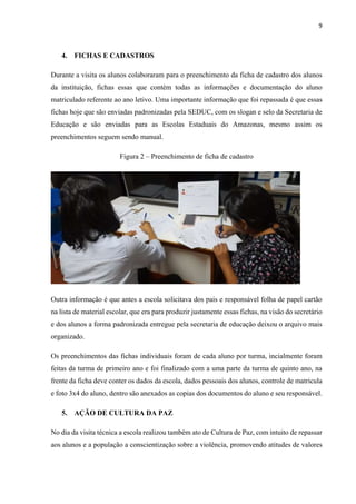 9
4. FICHAS E CADASTROS
Durante a visita os alunos colaboraram para o preenchimento da ficha de cadastro dos alunos
da instituição, fichas essas que contém todas as informações e documentação do aluno
matriculado referente ao ano letivo. Uma importante informação que foi repassada é que essas
fichas hoje que são enviadas padronizadas pela SEDUC, com os slogan e selo da Secretaria de
Educação e são enviadas para as Escolas Estaduais do Amazonas, mesmo assim os
preenchimentos seguem sendo manual.
Figura 2 ‒ Preenchimento de ficha de cadastro
Outra informação é que antes a escola solicitava dos pais e responsável folha de papel cartão
na lista de material escolar, que era para produzir justamente essas fichas, na visão do secretário
e dos alunos a forma padronizada entregue pela secretaria de educação deixou o arquivo mais
organizado.
Os preenchimentos das fichas individuais foram de cada aluno por turma, incialmente foram
feitas da turma de primeiro ano e foi finalizado com a uma parte da turma de quinto ano, na
frente da ficha deve conter os dados da escola, dados pessoais dos alunos, controle de matricula
e foto 3x4 do aluno, dentro são anexados as copias dos documentos do aluno e seu responsável.
5. AÇÃO DE CULTURA DA PAZ
No dia da visita técnica a escola realizou também ato de Cultura de Paz, com intuito de repassar
aos alunos e a população a conscientização sobre a violência, promovendo atitudes de valores
 