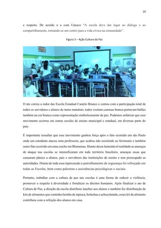 10
e respeito. De acordo o a com Unesco “A escola deve dar lugar ao diálogo e ao
compartilhamento, tornando-se um centro para a vida cívica na comunidade”.
Figura 3 ‒ Ação Cultura da Paz
O ato correu a redor das Escola Estadual Castelo Branco e contou com a participação total de
todos os servidores e alunos do turno matutino, todos vestiam camisas branca portavam balões
também na cor branca como representação simbolicamente da paz. Podemos enfatizar que esse
movimento ocorreu em outras escolas de ensino municipal e estadual, em diversas parte do
pais.
É importante ressaltar que esse movimento ganhou força após o fato ocorrido em são Paulo
onde um estudante atacou uma professora, que acabou não resistindo ao ferimento e também
outro fato ocorrido em uma creche em Blumenau. Diante dessa lamentável realidade as ameaças
de ataque nas escolas se intensificaram em todo território brasileiro, ameaças essas que
causaram pânico a alunos, pais e servidores das instituições de ensino e tem preocupado as
autoridades. Diante de toda essa repercussão o patrulhamento de segurança foi reforçado em
todas as Escolas, bem como palestras e assistências psicológicas e sociais.
Portanto, trabalhar com a cultura de paz nas escolas é uma forma de reduzir a violência,
promover o respeito à diversidade e fortalecer os direitos humanos. Após finalizar o ato de
Cultura de Paz, a direção da escola distribuiu lanches aos alunos e também fez distribuição de
kits de alimentos que continha farinha de tapioca, bolachas e achocolatado, esses kit de alimento
contribuiu com a refeição dos alunos em casa.
 