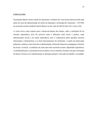 11
CONCLUSÃO
O principal objetivo deste estudo foi apresentar o relatório da vista técnica desenvolvido pelo
aluno do curso de administração do centro de educação e tecnologia do Amazonas – CETAM,
na secretaria escolar estadual Castelo Branco no dia vinte de abril de dois mil e vinte e três.
A visita serviu como suporte para o desenvolvimento dos alunos, onde a realização foi de
extrema importância, pois foi possível notar a diferença entre teoria e pratica, onde
administração escola é de muita importância, pois é responsável pelas questões técnicas
relacionada a infraestrutura e ao bom funcionamento da instituição. A partir da observação
podermos conhecer como funciona a administração, dimensão financeira, pedagógica e história
da escola, vivenciar a condições de como atua uma secretaria escolar, adquirindo experiência,
e contribuindo para a construção de novas ideias e novos métodos, fazendo com que a formação
de futuros Técnicos em Administração se destaque perante o mercado de trabalho e sociedade.
 