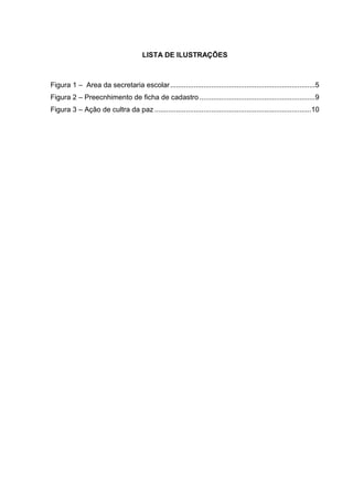 LISTA DE ILUSTRAÇÕES
Figura 1 ‒ Area da secretaria escolar..........................................................................5
Figura 2 ‒ Preecnhimento de ficha de cadastro ...........................................................9
Figura 3 ‒ Ação de cultra da paz ................................................................................10
 