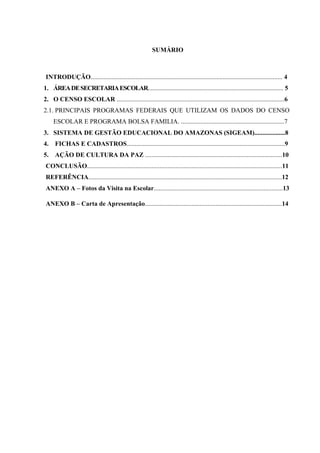 SUMÁRIO
INTRODUÇÃO....................................................................................................................... 4
1. ÁREADESECRETARIAESCOLAR.................................................................................... 5
2. O CENSO ESCOLAR ........................................................................................................6
2.1. PRINCIPAIS PROGRAMAS FEDERAIS QUE UTILIZAM OS DADOS DO CENSO
ESCOLAR E PROGRAMA BOLSA FAMILIA. ................................................................7
3. SISTEMA DE GESTÃO EDUCACIONAL DO AMAZONAS (SIGEAM)...................8
4. FICHAS E CADASTROS..................................................................................................9
5. AÇÃO DE CULTURA DA PAZ .....................................................................................10
CONCLUSÃO.........................................................................................................................11
REFERÊNCIA........................................................................................................................12
ANEXO A – Fotos da Visita na Escolar................................................................................13
ANEXO B – Carta de Apresentação.....................................................................................14
 