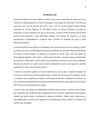 4
INTRODUÇÃO
O presente relatório tem como objetivo relatar a visita técnica realizada pelos alunos do Curso
Técnico em Administração do Centro de Educação e Tecnologia do Amazonas -CETAM, que
ocorreu no dia vinte de abril de dois mil e vinte e três na Escola Estadual Castelo Branco
localizada na rua Ruy Barbosa, N° 99, Bairro Centro na cidade de Maués no estado do
Amazonas, no turno matutino, das sete às onze horas, os alunos foram recebidos pela Gestora
Nelma Correa Monteiro e pelo Secretário Antônio Luiz Martins de Negreiros, os quais
apresentaram as dependências e contaram sobre a história de fundação da escola e como
funciona atualmente.
A escola Estadual Castelo Banco foi fundada no dia vinte de março de mil novecentos e oitenta
e recebeu esse nome em homenagem ao primeiro presidente revolucionário Marechal Humberto
de Alencar Castelo Branco, na parede da secretaria da escola conta com um quadro do
Homenageado pintado à mão. Hoje a escola atende duzentos e dezenove alunos matriculados
na instituição, sendo centro e vinte e três no turno matutino e noventa e seis no turno vespertino,
funciona do primeiro ao quinto ano do ensino fundamental, possui uma equipe de trabalho
composto por vinte e dois servidores ativos.
A visita se concentrou apenas na área da secretaria da escola onde o objetivo principal era
vivenciar a rotina de um secretário administrativo escolar. No dia em que foi realizada a visita,
o secretario estava lançando no sistema as informações referentes a frequência dos alunos em
que as famílias são beneficiárias do programa federal bolsa família, atualização do censo escolar
2023 e processo de transferência de aluno.
A escola conta com apenas um equipamento eletrônico para auxiliar o secretario nessa função,
que em alguns casos também divide o equipamento com os demais colaboradores da instituição,
situação que pode atrasar a realização de algumas atividades. Sendo assim, observamos a
necessidade que a escola tem em adquirir novos equipamentos para auxiliar os servidores em
realizar suas atividades.
 
