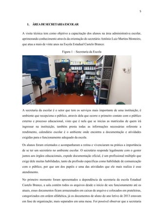 5
1. ÁREADESECRETARIAESCOLAR
A visita técnica tem como objetivo a capacitação dos alunos na área administrativa escolar,
aprimorando conhecimento através da orientação do secretário Antônio Luiz Martins Monteiro,
que atua a mais de vinte anos na Escola Estadual Castelo Branco.
Figura 1 ‒ Secretaria da Escola
A secretaria da escolar é o setor que tem os serviços mais importante de uma instituição, é
ambiente que recepciona o público, através dela que ocorre o primeiro contato com o público
externo e processo educacional, visto que é nela que se inicias as matrículas de quem irá
ingressar na instituição, também presta todas as informações necessárias referente a
rendimento, calendário escolar é o ambiente onde encontra a documentação e atividades
exigidas para o funcionamento adequado da escola.
Os alunos foram orientados e acompanharam a rotina e vivenciaram na prática a importância
de se ter um secretário no ambiente escolar. O secretário responde legalmente com o gestor
juntos aos órgãos educacionais, expede documentação oficial, é um profissional múltiplo que
exige dele muitas habilidades, tanto da profissão especificas como habilidade de comunicação
com o público, por que um dos papéis e uma das atividades que ele mais realiza é esse
atendimento.
No primeiro momento foram apresentados a dependência da secretaria da escola Estadual
Castelo Branco, a sala contém todos os arquivos desde o início de seu funcionamento até os
atuais, esses documentos ficam armazenados em caixas de arquivo e colocados em prateleiras,
categorizados em ordem alfabética, já os documentos de aluno do ano letivo de 2013 estavam
em fase de organização, mais separados em uma mesa. Foi possível observar que a secretaria
 