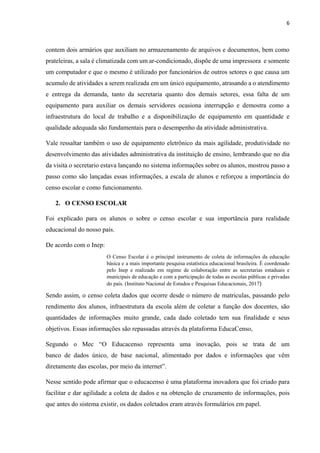 6
contem dois armários que auxiliam no armazenamento de arquivos e documentos, bem como
prateleiras, a sala é climatizada com um ar-condicionado, dispõe de uma impressora e somente
um computador e que o mesmo é utilizado por funcionários de outros setores o que causa um
acumulo de atividades a serem realizada em um único equipamento, atrasando a o atendimento
e entrega da demanda, tanto da secretaria quanto dos demais setores, essa falta de um
equipamento para auxiliar os demais servidores ocasiona interrupção e demostra como a
infraestrutura do local de trabalho e a disponibilização de equipamento em quantidade e
qualidade adequada são fundamentais para o desempenho da atividade administrativa.
Vale ressaltar também o uso de equipamento eletrônico da mais agilidade, produtividade no
desenvolvimento das atividades administrativa da instituição de ensino, lembrando que no dia
da visita o secretario estava lançando no sistema informações sobre os alunos, mostrou passo a
passo como são lançadas essas informações, a escala de alunos e reforçou a importância do
censo escolar e como funcionamento.
2. O CENSO ESCOLAR
Foi explicado para os alunos o sobre o censo escolar e sua importância para realidade
educacional do nosso país.
De acordo com o Inep:
O Censo Escolar é o principal instrumento de coleta de informações da educação
básica e a mais importante pesquisa estatística educacional brasileira. É coordenado
pelo Inep e realizado em regime de colaboração entre as secretarias estaduais e
municipais de educação e com a participação de todas as escolas públicas e privadas
do país. (Instituto Nacional de Estudos e Pesquisas Educacionais, 2017)
Sendo assim, o censo coleta dados que ocorre desde o número de matriculas, passando pelo
rendimento dos alunos, infraestrutura da escola além de coletar a função dos docentes, são
quantidades de informações muito grande, cada dado coletado tem sua finalidade e seus
objetivos. Essas informações são repassadas através da plataforma EducaCenso,
Segundo o Mec “O Educacenso representa uma inovação, pois se trata de um
banco de dados único, de base nacional, alimentado por dados e informações que vêm
diretamente das escolas, por meio da internet”.
Nesse sentido pode afirmar que o educacenso é uma plataforma inovadora que foi criado para
facilitar e dar agilidade a coleta de dados e na obtenção de cruzamento de informações, pois
que antes do sistema existir, os dados coletados eram através formulários em papel.
 