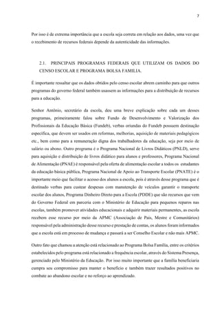 7
Por isso é de extrema importância que a escola seja correta em relação aos dados, uma vez que
o recebimento de recursos federais depende da autenticidade das informações.
2.1. PRINCIPAIS PROGRAMAS FEDERAIS QUE UTILIZAM OS DADOS DO
CENSO ESCOLAR E PROGRAMA BOLSA FAMILIA.
É importante ressaltar que os dados obtidos pelo censo escolar abrem caminho para que outros
programas do governo federal também usassem as informações para a distribuição de recursos
para a educação.
Senhor Antônio, secretário da escola, deu uma breve explicação sobre cada um desses
programas, primeiramente falou sobre Fundo de Desenvolvimento e Valorização dos
Profissionais da Educação Básica (Fundeb), verbas oriundas do Fundeb possuem destinação
específica, que devem ser usados em reformas, melhorias, aquisição de materiais pedagógicos
etc., bem como para a remuneração digna dos trabalhadores da educação, seja por meio de
salário ou abono. Outro programa é o Programa Nacional de Livros Didáticos (PNLD), serve
para aquisição e distribuição de livros didático para alunos e professores, Programa Nacional
de Alimentação (PNAE) é responsável pela oferta de alimentação escolar a todos os estudantes
da educação básica pública, Programa Nacional de Apoio ao Transporte Escolar (PNATE) é o
importante meio que facilitar o acesso dos alunos a escola, pois é através desse programa que é
destinado verbas para custear despesas com manutenção de veículos garantir o transporte
escolar dos alunos, Programa Dinheiro Direto para a Escola (PDDE) que são recursos que vem
do Governo Federal em parceria com o Ministério de Educação para pequenos reparos nas
escolas, também promover atividades educacionais e adquirir materiais permanentes, as escola
recebem esse recurso por meio da APMC (Associação de Pais, Mestre e Comunitários)
responsável pela administração desse recurso e prestação de contas, os alunos foram informados
que a escola está em processo de mudança e passará a ser Conselho Escolar e não mais APMC.
Outro fato que chamou a atenção está relacionado ao Programa Bolsa Família, entre os critérios
estabelecidos pelo programa está relacionado a frequência escolar, através do Sistema Presença,
gerenciado pelo Ministério da Educação. Por isso muito importante que a família beneficiaria
cumpra seu compromisso para manter o benefício e também trazer resultados positivos no
combate ao abandono escolar e no reforço ao aprendizado.
 