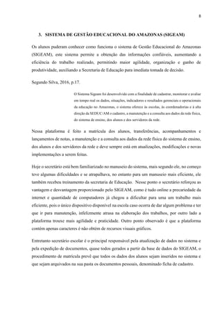 8
3. SISTEMA DE GESTÃO EDUCACIONAL DO AMAZONAS (SIGEAM)
Os alunos puderam conhecer como funciona o sistema de Gestão Educacional do Amazonas
(SIGEAM), este sistema permite a obtenção das informações confiáveis, aumentando a
eficiência do trabalho realizado, permitindo maior agilidade, organização e ganho de
produtividade, auxiliando a Secretaria de Educação para imediata tomada de decisão.
Segundo Silva, 2016, p.17.
O Sistema Sigeam foi desenvolvido com a finalidade de cadastrar, monitorar e avaliar
em tempo real os dados, situações, indicadores e resultados gerenciais e operacionais
da educação no Amazonas, o sistema oferece às escolas, às coordenadorias e à alta
direção da SEDUC/AM o cadastro, a manutenção e a consulta aos dados da rede física,
do sistema de ensino, dos alunos e dos servidores da rede.
Nessa plataforma é feito a matrícula dos alunos, transferências, acompanhamentos e
lançamentos de notas, a manutenção e a consulta aos dados da rede física do sistema de ensino,
dos alunos e dos servidores da rede e deve sempre está em atualizações, modificações e novas
implementações a serem feitas.
Hoje o secretário está bem familiarizado no manuseio do sistema, mais segundo ele, no começo
teve algumas dificuldades e se atrapalhava, no entanto para um manuseio mais eficiente, ele
também recebeu treinamento da secretaria de Educação. Nesse ponto o secretário reforçou as
vantagem e desvantagem proporcionado pelo SIGEAM, como é tudo online a precariedade da
internet e quantidade de computadores já chegou a dificultar para uma um trabalho mais
eficiente, pois o único dispositivo disponível na escola caso ocorra de dar algum problema e ter
que ir para manutenção, infelizmente atrasa na elaboração dos trabalhos, por outro lado a
plataforma trouxe mais agilidade e praticidade. Outro ponto observado é que a plataforma
contém apenas caracteres é não obtém de recursos visuais gráficos.
Entretanto secretário escolar é o principal responsável pela atualização de dados no sistema e
pela expedição de documentos, quase todos gerados a partir da base de dados do SIGEAM, o
procedimento de matrícula prevê que todos os dados dos alunos sejam inseridos no sistema e
que sejam arquivados na sua pasta os documentos pessoais, denominado ficha de cadastro.
 