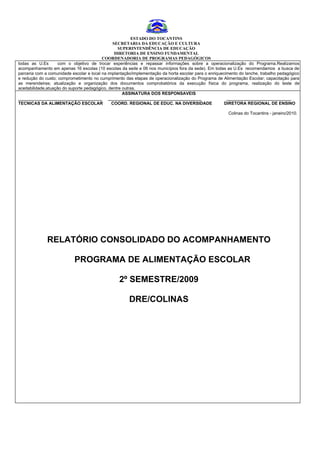 ESTADO DO TOCANTINS
                                                SECRETARIA DA EDUCAÇÃO E CULTURA
                                                  SUPERINTENDÊNCIA DE EDUCAÇÃO
                                                 DIRETORIA DE ENSINO FUNDAMENTAL
                                          COORDENADORIA DE PROGRAMAS PEDAGÓGICOS
todas as U.Es        com o objetivo de trocar experiências e repassar informações sobre a operacionalização do Programa.Realizamos
acompanhamento em apenas 16 escolas (10 escolas da sede e 06 nos municípios fora da sede). Em todas as U.Es recomendamos a busca de
parceria com a comunidade escolar e local na implantação/implementação da horta escolar para o enriquecimento do lanche, trabalho pedagógico
e redução do custo; comprometimento no cumprimento das etapas de operacionalização do Programa de Alimentação Escolar; capacitação para
as merendeiras; atualização e organização dos documentos comprobatórios da execução física do programa, realização do teste de
aceitabilidade,atuação do suporte pedagógico, dentre outras.
                                                     ASSINATURA DOS RESPONSAVEIS
___________________________________ _______________________________________                             ___________________________
TECNICAS DA ALIMENTAÇÃO ESCOLAR                COORD. REGIONAL DE EDUC. NA DIVERSIDADE                 DIRETORA REGIONAL DE ENSINO

                                                                                                        Colinas do Tocantins - janeiro/2010.




              RELATÓRIO CONSOLIDADO DO ACOMPANHAMENTO

                            PROGRAMA DE ALIMENTAÇÃO ESCOLAR

                                                  2º SEMESTRE/2009

                                                       DRE/COLINAS
 