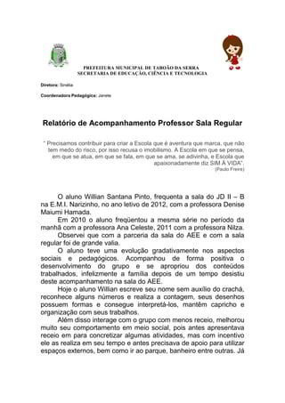 PREFEITURA MUNICIPAL DE TABOÃO DA SERRA
                    SECRETARIA DE EDUCAÇÃO, CIÊNCIA E TECNOLOGIA

Diretora: Sinélia

Coordenadora Pedagógica: Janete




 Relatório de Acompanhamento Professor Sala Regular

 “ Precisamos contribuir para criar a Escola que é aventura que marca, que não
   tem medo do risco, por isso recusa o imobilismo. A Escola em que se pensa,
     em que se atua, em que se fala, em que se ama, se adivinha, e Escola que
                                             apaixonadamente diz SIM À VIDA”.
                                                                   (Paulo Freire)




      O aluno Willian Santana Pinto, frequenta a sala do JD II – B
na E.M.I. Narizinho, no ano letivo de 2012, com a professora Denise
Maiumi Hamada.
      Em 2010 o aluno freqüentou a mesma série no período da
manhã com a professora Ana Celeste, 2011 com a professora Nilza.
      Observei que com a parceria da sala do AEE e com a sala
regular foi de grande valia.
      O aluno teve uma evolução gradativamente nos aspectos
sociais e pedagógicos. Acompanhou de forma positiva o
desenvolvimento do grupo e se apropriou dos conteúdos
trabalhados, infelizmente a família depois de um tempo desistiu
deste acompanhamento na sala do AEE.
      Hoje o aluno Willian escreve seu nome sem auxílio do crachá,
reconhece alguns números e realiza a contagem, seus desenhos
possuem formas e consegue interpretá-los, mantêm capricho e
organização com seus trabalhos.
      Além disso interage com o grupo com menos receio, melhorou
muito seu comportamento em meio social, pois antes apresentava
receio em para concretizar algumas atividades, mas com incentivo
ele as realiza em seu tempo e antes precisava de apoio para utilizar
espaços externos, bem como ir ao parque, banheiro entre outras. Já
 