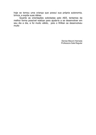 hoje se tornou uma criança que possui sua própria autonomia,
brinca, e expõe suas idéias.
      Quanto as orientações solicitadas pelo AEE, tentamos da
melhor forma possível realizar para ajuda-lo a se desenvolver em
seu dia a dia, e foi muito válido, pois o Willian se desenvolveu
muito




                                            Denise Maiumi Hamada
                                            Professora Sala Regular
 