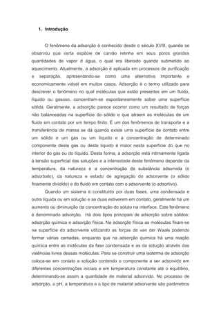 1. Introdução
O fenômeno da adsorção é conhecido desde o século XVIII, quando se
observou que certa espécie de carvão retinha em seus poros grandes
quantidades de vapor d água, o qual era liberado quando submetido ao
aquecimento. Atualmente, a adsorção é aplicada em processos de purificação
e separação, apresentando-se como uma alternativa importante e
economicamente viável em muitos casos. Adsorção é o termo utilizado para
descrever o fenômeno no qual moléculas que estão presentes em um fluido,
líquido ou gasoso, concentram-se espontaneamente sobre uma superfície
sólida. Geralmente, a adsorção parece ocorrer como um resultado de forças
não balanceadas na superfície do sólido e que atraem as moléculas de um
fluido em contato por um tempo finito. É um dos fenômenos de transporte e a
transferência de massa se dá quando existe uma superfície de contato entre
um sólido e um gás ou um líquido e a concentração de determinado
componente deste gás ou deste líquido é maior nesta superfície do que no
interior do gás ou do líquido. Desta forma, a adsorção está intimamente ligada
à tensão superficial das soluções e a intensidade deste fenômeno depende da
temperatura, da natureza e a concentração da substância adsorvida (o
adsorbato), da natureza e estado de agregação do adsorvente (o sólido
finamente dividido) e do fluido em contato com o adsorvente (o adsortivo).
Quando um sistema é constituído por duas fases, uma condensada e
outra líquida ou em solução e as duas estiverem em contato, geralmente há um
aumento ou diminuição da concentração do soluto na interface. Este fenômeno
é denominado adsorção. Há dois tipos principais de adsorção sobre sólidos:
adsorção química e adsorção física. Na adsorção física as moléculas fixam-se
na superfície do adsorvente utilizando as forças de van der Waals podendo
formar várias camadas, enquanto que na adsorção química há uma reação
química entre as moléculas da fase condensada e as da solução através das
valências livres dessas moléculas. Para se construir uma isoterma de adsorção
coloca-se em contato a solução contendo o componente a ser adsorvido em
diferentes concentrações iniciais e em temperatura constante até o equilíbrio,
determinando-se assim a quantidade de material adsorvido. No processo de
adsorção, o pH, a temperatura e o tipo de material adsorvente são parâmetros
 