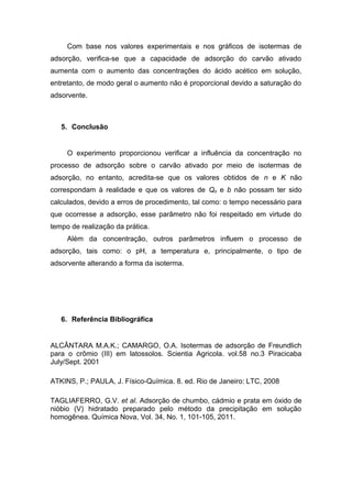 Com base nos valores experimentais e nos gráficos de isotermas de
adsorção, verifica-se que a capacidade de adsorção do carvão ativado
aumenta com o aumento das concentrações do ácido acético em solução,
entretanto, de modo geral o aumento não é proporcional devido a saturação do
adsorvente.
5. Conclusão
O experimento proporcionou verificar a influência da concentração no
processo de adsorção sobre o carvão ativado por meio de isotermas de
adsorção, no entanto, acredita-se que os valores obtidos de n e K não
correspondam à realidade e que os valores de Qo e b não possam ter sido
calculados, devido a erros de procedimento, tal como: o tempo necessário para
que ocorresse a adsorção, esse parâmetro não foi respeitado em virtude do
tempo de realização da prática.
Além da concentração, outros parâmetros influem o processo de
adsorção, tais como: o pH, a temperatura e, principalmente, o tipo de
adsorvente alterando a forma da isoterma.
6. Referência Bibliográfica
ALCÂNTARA M.A.K.; CAMARGO, O.A. Isotermas de adsorção de Freundlich
para o crômio (III) em latossolos. Scientia Agricola. vol.58 no.3 Piracicaba
July/Sept. 2001
ATKINS, P.; PAULA, J. Físico-Química. 8. ed. Rio de Janeiro: LTC, 2008
TAGLIAFERRO, G.V. et al. Adsorção de chumbo, cádmio e prata em óxido de
nióbio (V) hidratado preparado pelo método da precipitação em solução
homogênea. Química Nova, Vol. 34, No. 1, 101-105, 2011.
 