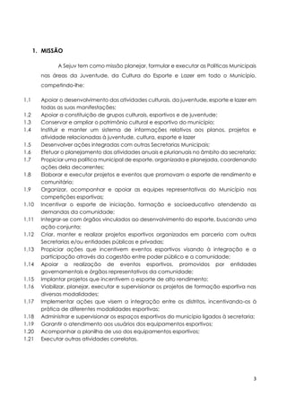 3
1. MISSÃO
A Sejuv tem como missão planejar, formular e executar as Políticas Municipais
nas áreas da Juventude, da Cultura do Esporte e Lazer em todo o Município,
competindo-lhe:
1.1 Apoiar o desenvolvimento das atividades culturais, da juventude, esporte e lazer em
todas as suas manifestações;
1.2 Apoiar a constituição de grupos culturais, esportivos e de juventude;
1.3 Conservar e ampliar o patrimônio cultural e esportivo do município;
1.4 Instituir e manter um sistema de informações relativos aos planos, projetos e
atividade relacionadas à juventude, cultura, esporte e lazer
1.5 Desenvolver ações integradas com outras Secretarias Municipais;
1.6 Efetuar o planejamento das atividades anuais e plurianuais no âmbito da secretaria;
1.7 Propiciar uma política municipal de esporte, organizada e planejada, coordenando
ações dela decorrentes;
1.8 Elaborar e executar projetos e eventos que promovam o esporte de rendimento e
comunitário;
1.9 Organizar, acompanhar e apoiar as equipes representativas do Município nas
competições esportivas;
1.10 Incentivar o esporte de iniciação, formação e socioeducativo atendendo as
demandas da comunidade;
1.11 Integrar-se com órgãos vinculados ao desenvolvimento do esporte, buscando uma
ação conjunta;
1.12 Criar, manter e realizar projetos esportivos organizados em parceria com outras
Secretarias e/ou entidades públicas e privadas;
1.13 Propiciar ações que incentivem eventos esportivos visando à integração e a
participação através da cogestão entre poder público e a comunidade;
1.14 Apoiar a realização de eventos esportivos, promovidos por entidades
governamentais e órgãos representativos da comunidade;
1.15 Implantar projetos que incentivem o esporte de alto rendimento;
1.16 Viabilizar, planejar, executar e supervisionar os projetos de formação esportiva nas
diversas modalidades;
1.17 Implementar ações que visem a integração entre os distritos, incentivando-os à
prática de diferentes modalidades esportivas;
1.18 Administrar e supervisionar os espaços esportivos do município ligados à secretaria;
1.19 Garantir o atendimento aos usuários dos equipamentos esportivos;
1.20 Acompanhar a planilha de uso dos equipamentos esportivos;
1.21 Executar outras atividades correlatas.
 