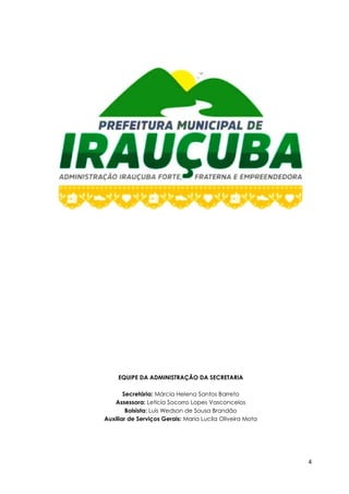 4
EQUIPE DA ADMINISTRAÇÃO DA SECRETARIA
Secretária: Márcia Helena Santos Barreto
Assessora: Leticia Socorro Lopes Vasconcelos
Bolsista: Luís Wedson de Sousa Brandão
Auxiliar de Serviços Gerais: Maria Lucila Oliveira Mota
 