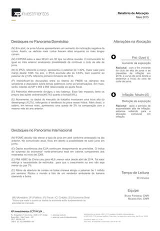 Alterações na Alocação
(M) Em abril, os juros futuros apresentaram um aumento da inclinação negativa da
curva. Assim, os vértices mais curtos tiveram altas enquanto os mais longos
caíram.
(M) COPOM subiu a taxa SELIC em 50 bps na última reunião. O comunicado foi
igual ao mês anterior sinalizando possibilidade de continuar o ciclo de alta de
juros.
(M) O IPCA, referente a março, apresentou o patamar de 1,32%, maior valor para
março desde 1995. No ano, o IPCA acumula alta de 3,83%, bem superior ao
patamar de 2,18% referente primeiro trimestre de 2014.
(P) Intensificam-se discussões entre os líderes do PMDB na câmaras dos
senadores e deputados sobre temas polêmicos como as terceirizações. Em maio,
serão votadas as MP´s 664 e 665 relacionadas ao ajuste fiscal.
(E) Petrobrás efetivamente divulgou o seu balanço. Esse fato impactou tanto os
preços das ações ordinárias(48,7%) quanto a bolsa(9,9%).
(E) Novamente, os dados do mercado de trabalho mostraram uma nova alta do
desemprego (6,2%), reforçando a tendência de piora nesse índice. Além disso, o
salário, em termos reais, apresentou uma queda de 3% na comparação com o
mesmo mês do ano anterior.
Destaques no Panorama Doméstico
Destaques no Panorama Internacional
(M) FOMC decidiu não elevar a taxa de juros em abril conforme antecipado na ata
anterior. No comunicado atual, ficou em aberto a possibilidade de subir juros em
junho.
(E) Dados econômicos dos EUA continuam desapontando as previsões. O índice
de surpresa da economia* norte-americana está em valores comparáveis aos
mostrados no início de 2009.
(E) PMI HSBC da China caiu para 48,9 ,menor valor desde abril de 2014. Tal valor
reforça a necessidade de estímulos para que o crescimento no ano não seja
menor do que 7%.
(E) Ritmo de abertura de contas na bolsa chinesa atingiu o patamar de 1 milhão
por semana. Rodou o mundo a foto de um vendedor ambulante de banana
operando a bolsa.
_Relatório de Alocação
Maio 2015
(M) Monetário; (P) Politico; (F) Fiscal; (C) Crédito; (E) Economia Real
*Índice que mede o quanto os dados da economia estão surpreendendo as
previsões de mercado.
Equipe
Bruno Fonseca, CNPI
Ricardo Kim, CNPI
Tempo de Leitura
30 minutos
Aumento da exposição
Racional: com o fim iminente
do ciclo de alta de juros e as
previsões da inflação em
2016, a curva de juros tende a
desenhar o início do ciclo de
corte de juros.
Pré: Over(1)
Redução de exposição
Racional: após o período de
sazonalidade alta de inflação,
estamos voltando para a
alocação estrutural em
inflação.
Inflação: Neutro (0)
 