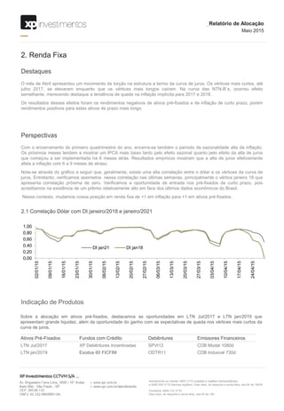 Destaques
2. Renda Fixa
O mês de Abril apresentou um movimento de torção na estrutura a termo da curva de juros. Os vértices mais curtos, até
julho 2017, se elevaram enquanto que os vértices mais longos caíram. Na curva das NTN-B´s, ocorreu efeito
semelhante, merecendo destaque a tendência de queda na inflação implícita para 2017 e 2018.
Os resultados desses efeitos foram os rendimentos negativos de ativos pré-fixados e de inflação de curto prazo, porém
rendimentos positivos para estes ativos de prazo mais longo.
Perspectivas
Com o encerramento do primeiro quadrimestre do ano, encerra-se também o período de sazonalidade alta da inflação.
Os próximos meses tendem a mostrar um IPCA mais baixo tanto pelo efeito sazonal quanto pelo efeito da alta de juros
que começou a ser implementada há 6 meses atrás. Resultados empíricos mostram que a alta de juros efetivamente
afeta a inflação com 6 a 9 meses de atraso.
Nota-se através do gráfico a seguir que, geralmente, existe uma alta correlação entre o dólar e os vértices da curva de
juros. Entretanto, verificamos assimetria nessa correlação nas últimas semanas, principalmente o vértice janeiro 18 que
apresenta correlação próxima de zero. Verificamos a oportunidade de entrada nos pré-fixados de curto prazo, pois
acreditamos na existência de um prêmio relativamente alto em face dos últimos dados econômicos do Brasil.
Nesse contexto, mudamos nossa posição em renda fixa de +1 em inflação para +1 em ativos pré-fixados.
Indicação de Produtos
Sobre a alocação em ativos pré-fixados, destacamos as oportunidades em LTN Jul/2017 e LTN jan/2019 que
apresentam grande liquidez, além da oportunidade do ganho com as expectativas de queda nos vértices mais curtos da
curva de juros.
Ativos Pré-Fixados Fundos com Crédito Debêntures Emissores Financeiros
LTN Jul/2017 XP Debêntures Incentivadas SPVI12 CDB Modal 1080d
LTN jan/2019 Exodus 60 FICFIM ODTR11 CDB Indusval 730d
_Relatório de Alocação
Maio 2015
2.1 Correlação Dólar com DI janeiro/2018 e janeiro/2021
0,00
0,20
0,40
0,60
0,80
1,00
02/01/15
09/01/15
16/01/15
23/01/15
30/01/15
06/02/15
13/02/15
20/02/15
27/02/15
06/03/15
13/03/15
20/03/15
27/03/15
03/04/15
10/04/15
17/04/15
24/04/15
DI jan21 DI jan18
 
