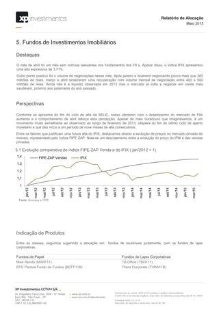 1
1,1
1,2
1,3
1,4
jan/12
mar/12
mai/12
jul/12
set/12
nov/12
jan/13
mar/13
mai/13
jul/13
set/13
nov/13
jan/14
mar/14
mai/14
jul/14
set/14
nov/14
jan/15
mar/15
FIPE-ZAP Vendas IFIX
Destaques
5. Fundos de Investimentos Imobiliários
O mês de abril foi um mês sem notícias relevantes nos fundamentos dos FII´s. Apesar disso, o índice IFIX apresentou
uma alta expressiva de 3,71%.
Outro ponto positivo foi o volume de negociações nesse mês. Após janeiro e fevereiro negociando pouco mais que 300
milhões de reais, março e abril sinalizaram uma recuperação com volume mensal de negociação entre 400 e 500
milhões de reais. Ainda não é a liquidez observada em 2013 mas o mercado já volta a negociar em níveis mais
saudáveis, próximo aos patamares do ano passado.
Perspectivas
Conforme se aproxima do fim do ciclo de alta da SELIC, nosso otimismo com o desempenho do mercado de FIIs
aumenta e o comportamento de abril reforça esta percepção. Apesar de mais duradouro que imaginávamos, é um
movimento muito semelhante ao observado ao longo de fevereiro de 2013, véspera do fim do último ciclo de aperto
monetário e que deu início a um período de nove meses de alta consecutivos.
Entre os fatores que justificam uma futura alta do IFIX, destacamos abaixo a evolução de preços no mercado privado de
imóveis, representado pelo índice FIPE ZAP. Nota-se um descolamento entre a evolução do preço do IFIX e das vendas
privadas.
5.1 Evolução comparativa do índice FIPE-ZAP Venda e do IFIX ( jan/2012 = 1)
Fonte: Bovespa e FIPE
_Relatório de Alocação
Maio 2015
Indicação de Produtos
Entre as classes, seguimos sugerindo a alocação em fundos de recebíveis juntamente, com os fundos de lajes
corporativas.
Fundos de Papel Fundos de Lajes Corporativas
Maxi Renda (MXRF11) TB Office (TBOF11)
BTG Pactual Fundo de Fundos (BCFF11B) Thera Corporate (THRA11B)
 