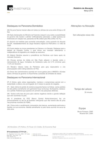 Sem alterações nesse mês
Alterações na Alocação
(M) Os juros futuros tiveram altas em todos os vértices da curva entre 20 bps e 40
bps.
(M) Após declarações do Ministro da Fazenda Joaquim Levy sobre a possibilidade
do governo não manter o câmbio “artificialmente valorizado”, o dólar apreciou-se
fortemente em relação real, passando de R$ 2,6623 para R$ 2,8782 (+8,1%).
(F) Anúncio de medidas para aumentar arrecadação, como aumento da alíquota
de IOF, reestabelecimento da carga tributária original do PIS/Cofins e a volta da
CIDE.
(P) Foram eleitos os novos presidentes na Câmera e no Senado. Destaque para a
eleição de Eduardo Cunha, o qual iniciou seu mandato defendendo a
independência do legislativo em relação ao executivo.
(E) Aldemir Bendine assume a presidência da Petrobras com baixo apoio do
mercado financeiro.
(E) Chuvas acimas da média em São Paulo adiaram a decisão sobre o
racionamento de água. Complexo da Cantareira subiu de 5,1% (mínima) para
11,4% em fevereiro.
(E) Moody’s rebaixa notas da Petrobras para grau especulativo e cria
preocupações sobre rating soberano do País.
(E) Greve dos caminhoneiros acarreta em novos gastos para o BNDES e dúvidas
sobre a firmeza do governo no fiscal frente a pressões de entidade de classe.
Destaques no Panorama Doméstico
Destaques no Panorama Internacional
(P) A Grécia, após várias negociações, manteve o compromisso parcial com a
austeridade e obteve uma prorrogação de 4 meses no pacote de resgates.
(P) Após vitória do partido de extrema esquerda Syriza na Grécia, outros partidos
de viés político semelhante vem ganhando força na Europa. Na Espanha, destaca-
se o partido Podemos que aparece em primeiro nas pesquisas eleitorais.
(M) Suécia corta taxa de juros para valores negativos devido a grande deflação
que vem ocorrendo no país.
(M) A presidente do FED (Banco Central Norte-Americano) fez um
pronunciamento no dia 24 de fevereiro reforçando que não haverá alta de juros
nas próximas reuniões do FOMC.
(M) China corta o recolhimento compulsório dos bancos, aumentando estímulos e
liquidez na sua economia. Medida semelhante no país havia ocorrido há cerca de
dois anos.
_Relatório de Alocação
Março 2015
(M) Monetário; (P) Politico; (F) Fiscal; (C) Crédito; (E) Economia Real
Equipe
Bruno Fonseca, CNPI
Ricardo Kim, CNPI
Tempo de Leitura
30 minutos
 