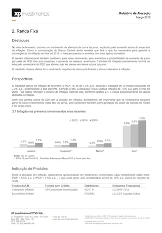 0,9% 0,6% 0,5%
5,9%
0,6% 0,7% 0,9%
6,4%
1,2% 1,3% 1,1%
7,5%
Janeiro Fevereiro* Março* Ano*
2013 2014 2015
Destaques
2. Renda Fixa
No mês de fevereiro, ocorreu um movimento de abertura da curva de juros, explicado pelo aumento acima do esperado
da inflação. Como a comunicação do Banco Central ainda ressalta que fará o que for necessário para garantir a
convergência da inflação ao final de 2016, o mercado passou a acreditar em mais aperto monetário.
O cenário internacional também colaborou para esse movimento, pois aumentou a probabilidade de aumento de juros
por parte do FED, fato que ocasionou o aumento da treasury americana. Tal efeito foi mitigado parcialmente no final do
mês pelo comentário do FED que afirmou não ter pressa em elevar a taxa de juros.
O resultado desses efeitos foi o rendimento negativo de ativos pré-fixados e ativos indexados à inflação.
Perspectivas
O indicador parcial de inflação de fevereiro, o IPCA-15, foi de 1,3% a.m., levando o indicador de 12 meses para perto de
7,3% a.a., evidenciando a alta corrente. Somado a isto, a pesquisa Focus sinaliza inflação de 7,5% a.a. para o final de
2015. Tais dados reforçam o cenário de inflação corrente alta, conforme gráfico 2.1, e nosso posicionamento em ativos
atrelados à inflação.
Além dos ganhos acima do CDI com a posição em inflação, acreditamos ser importante que os investidores aloquem
parte de seus investimentos neste tipo de ativos, pois funcionam também como proteção do poder de compra no médio
e no longo prazo.
Indicação de Produtos
Sobre a alocação em inflação, destacamos oportunidades em debêntures incentivadas cujas rentabilidade estão entre
IPCA + 6,5% a.a. e IPCA + 7,5% a.a. , o que pode gerar uma rentabilidade acima de 12% a.a. isenta de imposto de
renda.
2.1 Inflação nos primeiros trimestres dos anos recentes
Fonte: Ata do Copom
* IPCA-15 para Fev/2015 , Previsões Anbima para Março/2015 e Focus para Ano
Fundos IMA-B Fundos com Crédito Debêntures Emissores Financeiros
Votorantim Inflation XP Debêntures Incentivadas RDVT11 LCI BRP 721d
Sul América Inflatie FGEN13 LCI CEF Liquidez Diária
_Relatório de Alocação
Março 2015
 