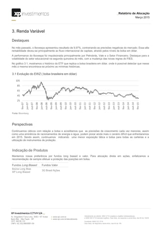 Destaques
3. Renda Variável
No mês passado, o Ibovespa apresentou resultado de 9,97%, contrariando as previsões negativas do mercado. Essa alta
rentabilidade deveu-se principalmente ao fluxo internacional de capitais, atraído pelos níveis da bolsa em dólar.
A performance do Ibovespa foi impulsionada principalmente por Petrobrás, Vale e o Setor Financeiro. Destaque para a
volatilidade do setor educacional na segunda quinzena do mês, com a mudança das novas regras do FIES.
No gráfico 3.1, mostramos o histórico do ETF que replica a bolsa brasileira em dólar, onde é possível detectar que nesse
mês a mesma encontrava-se próximo as mínimas históricas.
Perspectivas
Continuamos céticos com relação a bolsa e acreditamos que as previsões de crescimento cada vez menores, assim
como uma eminência de racionamentos de energia e água, podem piorar ainda mais o cenário difícil que enfrentaremos
em 2015. Sendo assim, continuamos indicando uma menor exposição tática a bolsa para todas as carteiras e a
utilização de instrumentos de proteção.
Indicação de Produtos
Mantemos nossa preferência por fundos long biased e valor. Para alocação direta em ações, enfatizamos a
recomendação de sempre efetuar a proteção das posições em bolsa.
Fechamento da curva juros real
Abertura da curva juros real
3.1 Evolução do EWZ ( bolsa brasileira em dólar)
Fundos Long Biased Fundos Valor
Ibiúna Long Bias
XP Long Biased
3G Brasil Ações
_Relatório de Alocação
Março 2015
Fonte: Bloomberg
25
45
65
85
105
fev-07
jun-07
out-07
fev-08
jun-08
out-08
fev-09
jun-09
out-09
fev-10
jun-10
out-10
fev-11
jun-11
out-11
fev-12
jun-12
out-12
fev-13
jun-13
out-13
fev-14
jun-14
out-14
fev-15
 