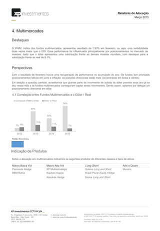 Destaques
4. Multimercados
O IFMM, índice dos fundos multimercados, apresentou resultado de 1,83% em fevereiro, ou seja, uma rentabilidade
duas vezes maior que o CDI. Essa performance foi influenciada principalmente por posicionamentos no mercado de
moedas, dado que o dólar apresentou uma valorização frente as demais moedas mundiais, com destaque para a
valorização frente ao real de 8,1%.
Perspectivas
Com o resultado de fevereiro houve uma recuperação de performance no acumulado do ano. Os fundos tem priorizado
posicionamentos táticos em juros e inflação; as posições direcionais estão mais concentradas em bolsa e câmbio.
Em relação a questão cambial, acreditamos que grande parte do movimento de subida do dólar previsto esse ano já se
deu nesse mês e os fundos multimercados conseguiram captar esses movimentos. Sendo assim, optamos por delegar um
posicionamento direcional em dólar.
Indicação de Produtos
Sobre a alocação em multimercados indicamos os seguintes produtos de diferentes classes e tipos de ativos.
Macro Baixa Vol Macro Alta Vol Long Short Arbi e Quant
Peninsula Hedge XP Multiestratégia Solana Long and Short Murano
BBM Bahia Kapitalo Kappa Brasil Plural Equity Hedge
Absolute Hedge Ibiúna Long and Short
7%
46%
30%
59%
9%
15%
11%
7%
2012 2013 2014 2015
Correlação IFMM e Dólar Dólar vs Real
4.1 Correlação entre Fundos Multimercados e o Dólar / Real
Fonte: Bloomberg
_Relatório de Alocação
Março 2015
 