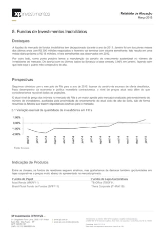 -2,00%
-1,00%
0,00%
1,00%
dez/13
jan/14
fev/14
mar/14
abr/14
mai/14
jun/14
jul/14
ago/14
set/14
out/14
nov/14
dez/14
jan/15
Destaques
5. Fundos de Investimentos Imobiliários
A liquidez do mercado de fundos imobiliários tem decepcionado durante o ano de 2015. Janeiro foi um dos piores meses
dos últimos anos com R$ 300 milhões negociados e fevereiro vai terminar com volume semelhante. Isto resulta em uma
média diária próxima a R$ 15 milhões, níveis semelhantes aos observados em 2012.
Por outro lado, como ponto positivo temos a manutenção do cenário de crescimento sustentável no número de
investidores do mercado. De acordo com os últimos dados da Bovespa a base cresceu 0,86% em janeiro, fazendo com
que este seja o quarto mês consecutivo de alta.
Perspectivas
Seguimos otimistas com o mercado de FIIs para o ano de 2015. Apesar do cenário de excesso de oferta desafiador,
fraco desempenho da economia e política monetária contracionista, o nível de preços atual está além do que
consideraríamos razoável dadas as projeções.
O atual nível de preço dos imóveis no mercado de FIIs e um maior apetite pelo mercado sinalizado pelo crescimento do
número de investidores, auxiliados pela proximidade do encerramento do atual ciclo de alta da Selic, são de forma
resumida os fatores que trazem expectativas positivas para o mercado.
5.1 Variação mensal da quantidade de investidores em FII´s
Fonte: Bovespa
_Relatório de Alocação
Março 2015
Indicação de Produtos
Entre as classes, os fundos de recebíveis seguem atrativos, mas gostaríamos de destacar também oportunidades em
lajes corporativas a preços muito abaixo do apresentado no mercado privado.
Fundos de Papel Fundos de Lajes Corporativas
Maxi Renda (MXRF11) TB Office (TBOF11)
Brasil Plural Fundo de Fundos (BPFF11) Thera Corporate (THRA11B)
 