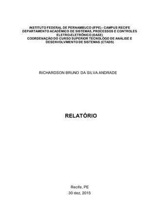 INSTITUTO FEDERAL DE PERNAMBUCO (IFPE) - CAMPUS RECIFE
DEPARTAMENTO ACADÊMICO DE SISTEMAS, PROCESSOS E CONTROLES
ELETRO-ELETRÔNICO (DASE)
COORDENAÇÃO DO CURSO SUPERIOR TECNOLÓGO DE ANÁLISE E
DESENVOLVIMENTO DE SISTEMAS (CTADS)
RICHARDSON BRUNO DA SILVA ANDRADE
RELATÓRIO
Recife, PE
30 dez, 2015
 