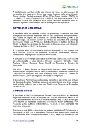 A capitalização contribuiu ainda para manter os índices de alavancagem da
companhia em patamares dentro das metas traçadas pela administração:
Dívida Líquida / Capitalização entre 25% e 35% e Dívida Líquida / EBITDA de
no máximo 2,5 vezes. Encerrando o ano de 2010 com alavancagem em 17%, a
Petrobras poderá, nos próximos anos, captar recursos adicionais junto ao
mercado e garantir financiamento para a realização de seus projetos.


Governança Corporativa

A Petrobras adota as melhores práticas de governança corporativa e os mais
avançados instrumentos de gestão. Por ser uma companhia de capital aberto,
está sujeita às regras da Comissão de Valores Mobiliários (CVM) e da
BM&FBovespa. No exterior, cumpre as normas da Securities and Exchange
Commission (SEC) e da NYSE, nos Estados Unidos; do Latibex da Bolsa de
Madri, na Espanha; da Bolsa de Comércio de Buenos Aires e da Comisión
Nacional de Valores (CNV), na Argentina.

A companhia adota padrões internacionais de transparência, em respeito aos
seus diversos públicos de interesse: acionistas, investidores, clientes,
fornecedores, empregados e sociedade, entre outros.

A estrutura de Governança Corporativa da Petrobras é composta por: Conselho
de Administração e seus comitês, Diretoria Executiva, Conselho Fiscal,
Auditoria Interna, Ouvidoria Geral, Comitê de Negócios e Comitês de
Integração.

Em 2010, o Plano Básico de Organização, aprovado pelo Conselho de
Administração, foi aprimorado de forma a contemplar o Modelo de Governança
Corporativa da Petrobras, bem como sua estrutura de Comitês do Conselho de
Administração, Comitê de Negócios e Comitês de Integração.

O Conselho de Administração estabeleceu mandato de dois anos para o titular
da Ouvidoria Geral da Petrobras, que pode ser reconduzido uma única vez por
igual período, incluindo esta prática nas Diretrizes de Governança Corporativa
da companhia.

Controles internos

A Petrobras, a Petrobras International Finance Company (PifCo) e a Petrobras
Argentina concluíram suas Certificações de Controles Internos do exercício de
2009, em atendimento à Seção 404 da Lei Sarbanes-Oxley (SOX) e à Instrução
CVM 480/09. Os relatórios financeiros consolidados foram certificados, sem
ressalvas, pelos auditores independentes, repetindo o êxito alcançado nos
exercícios anteriores.

Em dezembro de 2009, a Comissão de Valores Mobiliários (CVM) divulgou a
Instrução CVM 480, que, a exemplo da SOX (aplicável às empresas reguladas
pela Securities and Exchange Commission – SEC), exige que os diretores das


Relatório de Atividades 2010                                               16
 