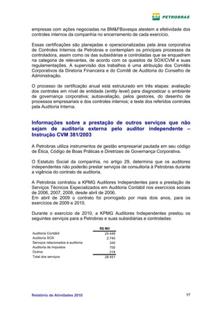 empresas com ações negociadas na BM&FBovespa atestem a efetividade dos
controles internos da companhia no encerramento de cada exercício.

Essas certificações são planejadas e operacionalizadas pela área corporativa
de Controles Internos da Petrobras e contemplam os principais processos da
controladora, assim como os das subsidiárias e controladas que se enquadrem
na categoria de relevantes, de acordo com os quesitos da SOX/CVM e suas
regulamentações. A supervisão dos trabalhos é uma atribuição dos Comitês
Corporativos da Diretoria Financeira e do Comitê de Auditoria do Conselho de
Administração.

O processo de certificação anual está estruturado em três etapas: avaliação
dos controles em nível de entidade (entity level) para diagnosticar o ambiente
de governança corporativa; autoavaliação, pelos gestores, do desenho de
processos empresariais e dos controles internos; e teste dos referidos controles
pela Auditoria Interna.


Informações sobre a prestação de outros serviços que não
sejam de auditoria externa pelo auditor independente –
Instrução CVM 381/2003

A Petrobras utiliza instrumentos de gestão empresarial pautada em seu código
de Ética, Código de Boas Práticas e Diretrizes de Governança Corporativa.

O Estatuto Social da companhia, no artigo 29, determina que os auditores
independentes não poderão prestar serviços de consultoria à Petrobras durante
a vigência do contrato de auditoria.

A Petrobras contratou a KPMG Auditores Independentes para a prestação de
Serviços Técnicos Especializados em Auditoria Contábil nos exercícios sociais
de 2006, 2007, 2008, desde abril de 2006.
Em abril de 2009 o contrato foi prorrogado por mais dois anos, para os
exercícios de 2009 e 2010.

Durante o exercício de 2010, a KPMG Auditores Independentes prestou os
seguintes serviços para a Petrobras e suas subsidiárias e controladas:

                                    R$ Mil
Auditoria Contábil                     24.448
Auditoria SOX                           2.740
Serviços relacionados à auditoria          345
Auditoria de Impostos                      700
Outros                                     218
Total dos serviços                     28.451




Relatório de Atividades 2010                                                 17
 