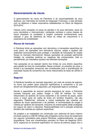 Gerenciamento de riscos

O gerenciamento de riscos da Petrobras é de responsabilidade de seus
diretores, por intermédio do Comitê de Integração Financeira, e está alinhado
com os objetivos e metas corporativos estabelecidos no Plano de Negócios
2010-2014.

Fatores como variações no preço do petróleo e de seus derivados, taxas de
juros (doméstica e internacionais), oscilações cambiais e outras classes de
riscos impactam os resultados e exigem constante monitoramento para
adequar o grau de tolerância de riscos às metas de crescimento e à
expectativa de rentabilidade.

Riscos de mercado
A Petrobras limita as operações com derivativos a transações específicas de
curto prazo. As operações com derivativos (futuros, swaps e opções) são
realizadas exclusivamente para proteger o resultado de transações de cargas
físicas no mercado internacional. Nessas operações de proteção patrimonial
(hedge), as variações positivas ou negativas são compensadas, total ou
parcialmente, por resultados opostos nas referidas transações.

Tais operações só se realizam dentro dos limites de uma diretriz específica
para gestão de risco de commodities. Nesse contexto, as posições de caixa, a
dívida e as transações comerciais são consideradas para a quantificação da
exposição líquida da companhia aos riscos relacionados às taxas de câmbio e
juros.

Seguros
A Petrobras transfere ao mercado segurador, por meio de compra de seguros,
os riscos que podem gerar prejuízos significativos à companhia e os que
devem ser obrigatoriamente segurados, por disposição legal ou contratual.

Devido à capacidade de assumir parcela expressiva de riscos, a Petrobras
contrata franquias que podem chegar a US$ 50 milhões. Os riscos
relacionados às apólices de lucros cessantes e de controle de poços, assim
como a maior parte da malha de dutos em território brasileiro, não são
segurados. Plataformas, refinarias e outras instalações são cobertas por
apólices de riscos operacionais e de petróleo. A movimentação de cargas é
coberta por apólices de transporte, enquanto as embarcações estão protegidas
por seguro de casco e máquinas. Responsabilidade civil e poluição ambiental
também são cobertas por apólices específicas.

Os projetos e as instalações em construção com potencial de dano máximo
provável superior a US$ 50 milhões são protegidos contra riscos de engenharia
por seguros contratados pela própria Petrobras, preferencialmente, ou pelas
empreiteiras. Face aos investimentos previstos no Plano de Negócios 2010-
2014, espera-se um aumento significativo no volume de prêmios pagos com a

Relatório de Atividades 2010                                              18
 