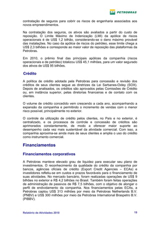 contratação de seguros para cobrir os riscos de engenharia associados aos
novos empreendimentos.

Na contratação dos seguros, os ativos são avaliados a partir do custo de
reposição. O Limite Máximo de Indenização (LMI) da apólice de riscos
operacionais é de US$ 1,2 bilhão, considerando-se o dano máximo provável
das instalações. No caso da apólice de riscos do petróleo, esse limite chega a
US$ 2,3 bilhões e corresponde ao maior valor de reposição das plataformas da
Petrobras.

Em 2010, o prêmio final das principais apólices da companhia (riscos
operacionais e de petróleo) totalizou US$ 45,1 milhões, para um valor segurado
dos ativos de US$ 95 bilhões.

Crédito

A política de crédito adotada pela Petrobras para concessão e revisão dos
créditos de seus clientes segue as diretrizes da Lei Sarbanes-Oxley (SOX).
Depois de analisados, os créditos são aprovados pelas Comissões de Crédito
ou, em instância superior, pelas diretorias financeiras e de contato com os
clientes.

O volume de crédito concedido vem crescendo a cada ano, acompanhando a
expansão da companhia e permitindo o incremento de vendas com o menor
risco possível, principalmente no exterior.

O controle da utilização de crédito pelos clientes, no País e no exterior, é
centralizado, e os processos de controle e concessão de créditos são
aprimorados constantemente, de modo a oferecer maior suporte ao
desempenho cada vez mais sustentável da atividade comercial. Com isso, a
companhia aproxima-se ainda mais de seus clientes e amplia o uso do crédito
como instrumento comercial.

Financiamentos

Financiamentos corporativos

A Petrobras manteve elevado grau de liquidez para executar seu plano de
investimentos. O reconhecimento da qualidade do crédito da companhia por
bancos, agências oficiais de crédito (Export Credit Agencies – ECAs) e
investidores refletiu-se em custos e prazos favoráveis para o financiamento de
suas atividades. No mercado bancário, foram realizadas operações de US$ 9
bilhões no exterior e R$ 4,2 bilhões no Brasil. Também foram feitas operações
de administração de passivos de R$ 7,5 bilhões, com o objetivo de alongar o
perfil de endividamento da companhia. Nos financiamentos pelas ECAs, a
Petrobras captou US$ 313 milhões por meio da Petrobras Netherlands B.V.
(PNBV) e US$ 300 milhões por meio da Petrobras International Braspetro B.V.
(PIBBV).



Relatório de Atividades 2010                                               19
 