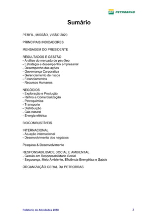 Sumário
PERFIL, MISSÃO, VISÃO 2020

PRINCIPAIS INDICADORES

MENSAGEM DO PRESIDENTE

RESULTADOS E GESTÃO
- Análise do mercado de petróleo
- Estratégia e desempenho empresarial
- Desempenho das ações
- Governança Corporativa
- Gerenciamento de riscos
- Financiamentos
- Recursos Humanos

NEGÓCIOS
- Exploração e Produção
- Refino e Comercialização
- Petroquímica
- Transporte
- Distribuição
- Gás natural
- Energia elétrica

BIOCOMBUSTÍVEIS

INTERNACIONAL
- Atuação internacional
- Desenvolvimento dos negócios

Pesquisa & Desenvolvimento

RESPONSABILIDADE SOCIAL E AMBIENTAL
- Gestão em Responsabilidade Social
- Segurança, Meio Ambiente, Eficiência Energética e Saúde

ORGANIZAÇÃO GERAL DA PETROBRAS




Relatório de Atividades 2010                                2
 