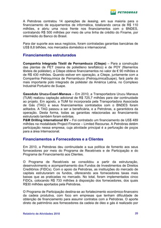 A Petrobras contratou 14 operações de leasing, em sua maioria para o
financiamento de equipamentos de informática, totalizando cerca de R$ 110
milhões, e abriu uma nova frente nos financiamentos com o BNDES,
contratando R$ 500 milhões por meio de uma linha de crédito do Finame, por
intermédio do Banco do Brasil.

Para dar suporte aos seus negócios, foram contratadas garantias bancárias de
US$ 8,8 bilhões, nos mercados doméstico e internacional.

Financiamentos estruturados

Companhia Integrada Têxtil de Pernambuco (Citepe) – Para a construção
das plantas de PET (resina de polietileno tereftálico) e de POY (filamentos
têxteis de poliéster), a Citepe obteve financiamentos no valor de € 90 milhões e
de R$ 430 milhões. Quando estiver em operação, a Citepe, juntamente com a
Companhia Petroquímica de Pernambuco (PetroquímicaSuape), fará parte do
mais importante polo integrado de poliéster da América Latina, no Complexo
Industrial Portuário de Suape.

Gasoduto Urucu-Coari-Manaus – Em 2010, a Transportadora Urucu Manaus
(TUM) realizou captação adicional de R$ 725,7 milhões para dar continuidade
ao projeto. Em agosto, a TUM foi incorporada pela Transportadora Associada
de Gás (TAG) e seus financiamentos contratados com o BNDES foram
aditados. A TAG passou a ser a beneficiária, e a Petrobras, a garantidora da
operação. Desta forma, todas as garantias relacionadas ao financiamento
estruturado também foram extintas.
P&M Drilling International BV – Foi contratado um financiamento de US$ 489
milhões na modalidade Project Finance – Limited Recourse. A Petrobras detém
participação nessa empresa, cuja atividade principal é a perfuração de poços
para a área Internacional.

Financiamentos a Fornecedores e a Clientes
Em 2010, a Petrobras deu continuidade a sua política de fomento aos seus
fornecedores por meio do Programa de Recebíveis e de Participação e do
Programa de Financiamento aos Clientes.

O Programa de Recebíveis se consolidou a partir da estruturação,
desenvolvimento e acompanhamento dos Fundos de Investimentos de Direitos
Creditórios (FIDCs). Com o apoio da Petrobras, as instituições do mercado de
capitais estruturaram os fundos, oferecendo aos fornecedores taxas mais
baixas que as praticadas no mercado. No total, foram implementados cinco
FIDCs, colocando R$ 733 milhões à disposição dos fornecedores, dos quais
R$30 milhões aportados pela Petrobras.

O Programa de Participação destina-se ao fortalecimento econômico-financeiro
da cadeia produtiva, com foco em empresas que tenham dificuldade de
obtenção de financiamento para assumir contratos com a Petrobras. O aporte
direto de patrimônio aos fornecedores da cadeia de óleo e gás é realizado por


Relatório de Atividades 2010                                                 20
 