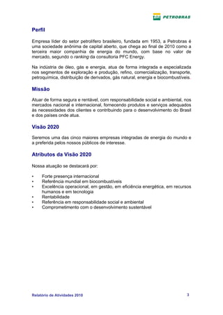 Perfil

Empresa líder do setor petrolífero brasileiro, fundada em 1953, a Petrobras é
uma sociedade anônima de capital aberto, que chega ao final de 2010 como a
terceira maior companhia de energia do mundo, com base no valor de
mercado, segundo o ranking da consultoria PFC Energy.

Na indústria de óleo, gás e energia, atua de forma integrada e especializada
nos segmentos de exploração e produção, refino, comercialização, transporte,
petroquímica, distribuição de derivados, gás natural, energia e biocombustíveis.

Missão

Atuar de forma segura e rentável, com responsabilidade social e ambiental, nos
mercados nacional e internacional, fornecendo produtos e serviços adequados
às necessidades dos clientes e contribuindo para o desenvolvimento do Brasil
e dos países onde atua.

Visão 2020
Seremos uma das cinco maiores empresas integradas de energia do mundo e
a preferida pelos nossos públicos de interesse.

Atributos da Visão 2020

Nossa atuação se destacará por:

•    Forte presença internacional
•    Referência mundial em biocombustíveis
•    Excelência operacional, em gestão, em eficiência energética, em recursos
     humanos e em tecnologia
•    Rentabilidade
•    Referência em responsabilidade social e ambiental
•    Comprometimento com o desenvolvimento sustentável




Relatório de Atividades 2010                                                 3
 