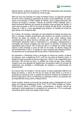 Espírito Santo, na Bacia de Campos. O FPSO tem capacidade para processar
100 mil bpd de óleo e 3,2 milhões de m³/dia de gás.

Além do início da produção do campo de Baleia Franca, no segundo semestre
de 2010, foram iniciadas as operações de quatro novas plataformas. Em julho,
entrou em produção o FPSO Cidade de Santos, para o desenvolvimento dos
campos de Uruguá e Tambaú. Trata-se do primeiro FPSO instalado para o
desenvolvimento definitivo de campos de petróleo e gás da Bacia de Santos. O
navio está ancorado a 160 km da costa do estado de São Paulo, com lâmina
d’água de 1.300 m, e tem capacidade para produzir 10 milhões de m³/dia de
gás natural e 35 mil bpd de óleo.

Em outubro, foi iniciada a operação do navio-plataforma Cidade de Angra dos
Reis, a primeira unidade programada para produzir em escala comercial no
Pré-Sal da Bacia de Santos, no campo de Lula. Esse sistema piloto
complementará os dados técnicos colhidos pelo TLD iniciado em 2009, com
informações relevantes sobre o reservatório e a produção, indispensáveis à
concepção das futuras unidades que irão operar no Pré-Sal. O sistema tem
capacidade para produzir 100 mil bpd de óleo e 5 milhões de m³/dia de gás
natural e está ancorado a cerca de 300 km da costa, em lâmina d’água de
aproximadamente 2.100 m. O campo de Lula é operado pela Petrobras (65%),
em parceria com as empresas BG Group (25%) e Galp Energia (10%).

Em dezembro, a Petrobras iniciou a produção no campo de Jubarte, na Bacia
de Campos, com a plataforma P-57, a 80 km da costa do Espírito Santo. A
plataforma está ancorada em lâmina d’água de 1.260 m e tem capacidade para
processar 180 mil bpd de óleo e 2 milhões de m³/dia de gás. Essa unidade
inaugura uma nova geração de plataformas, concebidas a partir do conceito de
engenharia que privilegia a simplificação de projetos e a padronização de
equipamentos.

No mesmo mês, foi iniciado o TLD de Guará, no bloco exploratório BM-S-9 da
Bacia de Santos, a cerca de 310 km da costa de São Paulo e a 55 km a
sudoeste do campo de Lula. A plataforma Dynamic Producer foi instalada em
lâmina d’água de 2.140 m. A Petrobras é a operadora (45%), em parceria com
as empresas BG Group (30%) e Repsol (25%).

Esses projetos, aliados ao aumento de produção após a interligação de novos
poços em diversas plataformas (P-53, P-51, P-34, FPSO Cidade de Vitória,
FPSO Espírito Santo e FPSO Frade), compensaram o declínio natural da
produção e ainda garantiram à companhia um aumento de 1,7% na produção
nacional de óleo e LGN, que atingiu 2.004 mil bpd.




Relatório de Atividades 2010                                             30
 