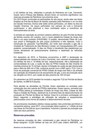 e 9,6 bilhões de boe, referentes à parcela da Petrobras em Lula, Cernambi,
Guará, Iara e Parque das Baleias, deverá haver um aumento significativo nas
reservas provadas da Petrobras nos próximos anos.
Em 2010 foram concluídas as perfurações de oito poços, sendo sete nas áreas
licitadas do Pré-Sal da Bacia de Santos operadas pela Petrobras e um na área
de Cessão Onerosa. Outros sete estão sendo perfurados, um deles na área de
Cessão Onerosa. Os poços perfurados nos campos de Lula e Cernambi
confirmaram o alto potencial e risco controlado sobre a ocorrência de
hidrocarbonetos da área.

A entrada em operação do primeiro sistema definitivo do polo Pré-Sal da Bacia
de Santos ocorreu em outubro, com o navio plataforma Cidade de Angra dos
Reis e um poço produtor (9-RJS-660). O projeto, denominado Piloto de Lula,
que prevê a interligação de seis poços produtores e três injetores, inclui a
construção do gasoduto Tupi-Mexilhão, por onde será escoado o gás até a
Unidade de Tratamento de Gás Monteiro Lobato, em Caraguatatuba (SP), para
posterior comercialização. O óleo do Piloto é transferido das plataformas por
navios aliviadores de posicionamento dinâmico e destinado às refinarias
brasileiras.

Em dezembro de 2010, a Petrobras encaminhou à ANP a declaração de
comercialidade dos campos de Lula e Cernambi, com volumes recuperáveis de
6,5 bilhões de boe e 1,8 bilhão de boe, respectivamente. Até a declaração de
comercialidade de Lula, a vazão de óleo do FPSO Cidade de São Vicente foi
mantida próxima de 15 mil bpd, devido à limitação da vazão de gás direcionada
para o flare de 500 mil m3/dia, conforme acordo com a ANP para o TLD. Com o
início da produção comercial do FPSO Cidade de Angra dos Reis e da entrada
em operação da infraestrutura de escoamento de gás, o pico de produção deve
ser atingido em 2012, com vazão de óleo próxima de 100 mil bpd.

Em dezembro de 2010 também foi iniciado o segundo TLD do Pré-Sal da Bacia
de Santos, no BM-S-9 (Guará).

Para atender às atividades do Pré-Sal, foram assinados os contratos para
construção dos oito cascos de FPSOs replicantes. Esses cascos, somados aos
três FPSOs pilotos já contratados (Cidade de Angra dos Reis, Cidade de São
Paulo e Cidade de Paraty), destinam-se à primeira fase de desenvolvimento da
produção do Pré-Sal da Bacia de Santos. Essa foi a primeira contratação em
bloco, seguindo a estratégia de utilização de soluções e equipamentos
padronizados como forma de acelerar o desenvolvimento da área.

Os promissores resultados obtidos nessas jazidas mais profundas permitiram à
companhia estimar, para 2017, uma produção diária superior a 1 milhão de boe
nas áreas do Pré-Sal em que é operadora, incluindo a parcela de produção que
cabe aos seus parceiros.

Reservas provadas

As reservas provadas de óleo, condensado e gás natural da Petrobras no
Brasil atingiram 15,283 bilhões de boe em 2010 pelo critério ANP/SPE, um

Relatório de Atividades 2010                                              33
 