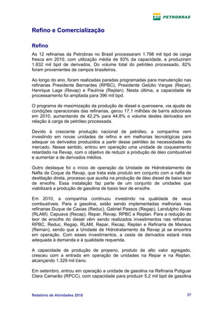 Refino e Comercialização

Refino
As 12 refinarias da Petrobras no Brasil processaram 1.798 mil bpd de carga
fresca em 2010, com utilização média de 93% da capacidade, e produziram
1.832 mil bpd de derivados. Do volume total do petróleo processado, 82%
foram provenientes de campos brasileiros.

Ao longo do ano, foram realizadas paradas programadas para manutenção nas
refinarias Presidente Bernardes (RPBC), Presidente Getúlio Vargas (Repar),
Henrique Lage (Revap) e Paulínia (Replan). Nesta última, a capacidade de
processamento foi ampliada para 396 mil bpd.

O programa de maximização da produção de diesel e querosene, via ajuste de
condições operacionais das refinarias, gerou 17,1 milhões de barris adicionais
em 2010, aumentando de 42,2% para 44,8% o volume destes derivados em
relação à carga de petróleo processada.

Devido à crescente produção nacional de petróleo, a companhia vem
investindo em novas unidades de refino e em melhorias tecnológicas para
adequar os derivados produzidos a partir desse petróleo às necessidades do
mercado. Nesse sentido, entrou em operação uma unidade de coqueamento
retardado na Revap, com o objetivo de reduzir a produção de óleo combustível
e aumentar a de derivados médios.

Outro destaque foi o início de operação da Unidade de Hidrotratamento de
Nafta de Coque da Revap, que trata este produto em conjunto com a nafta de
destilação direta, processo que auxilia na produção de óleo diesel de baixo teor
de enxofre. Essa instalação faz parte de um conjunto de unidades que
viabilizará a produção de gasolina de baixo teor de enxofre.

Em 2010, a companhia continuou investindo na qualidade de seus
combustíveis. Para a gasolina, estão sendo implementadas melhorias nas
refinarias Duque de Caxias (Reduc), Gabriel Passos (Regap), Landulpho Alves
(RLAM), Capuava (Recap), Repar, Revap, RPBC e Replan. Para a redução do
teor de enxofre do diesel vêm sendo realizados investimentos nas refinarias
RPBC, Reduc, Regap, RLAM, Repar, Recap, Replan e Refinaria de Manaus
(Reman), sendo que a Unidade de Hidrotratamento da Revap já se encontra
em operação. Com esses investimentos, a cesta de derivados estará mais
adequada à demanda e à qualidade requerida.

A capacidade de produção de propeno, produto de alto valor agregado,
cresceu com a entrada em operação de unidades na Repar e na Replan,
alcançando 1.329 mil t/ano.

Em setembro, entrou em operação a unidade de gasolina na Refinaria Potiguar
Clara Camarão (RPCC), com capacidade para produzir 5,2 mil bpd de gasolina



Relatório de Atividades 2010                                                 37
 