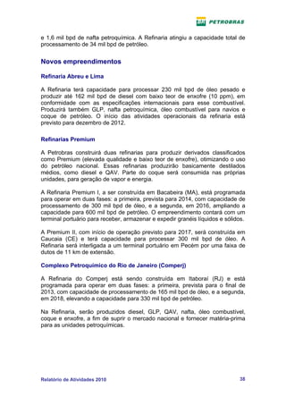 e 1,6 mil bpd de nafta petroquímica. A Refinaria atingiu a capacidade total de
processamento de 34 mil bpd de petróleo.


Novos empreendimentos

Refinaria Abreu e Lima

A Refinaria terá capacidade para processar 230 mil bpd de óleo pesado e
produzir até 162 mil bpd de diesel com baixo teor de enxofre (10 ppm), em
conformidade com as especificações internacionais para esse combustível.
Produzirá também GLP, nafta petroquímica, óleo combustível para navios e
coque de petróleo. O início das atividades operacionais da refinaria está
previsto para dezembro de 2012.

Refinarias Premium

A Petrobras construirá duas refinarias para produzir derivados classificados
como Premium (elevada qualidade e baixo teor de enxofre), otimizando o uso
do petróleo nacional. Essas refinarias produzirão basicamente destilados
médios, como diesel e QAV. Parte do coque será consumida nas próprias
unidades, para geração de vapor e energia.

A Refinaria Premium I, a ser construída em Bacabeira (MA), está programada
para operar em duas fases: a primeira, prevista para 2014, com capacidade de
processamento de 300 mil bpd de óleo, e a segunda, em 2016, ampliando a
capacidade para 600 mil bpd de petróleo. O empreendimento contará com um
terminal portuário para receber, armazenar e expedir granéis líquidos e sólidos.

A Premium II, com início de operação previsto para 2017, será construída em
Caucaia (CE) e terá capacidade para processar 300 mil bpd de óleo. A
Refinaria será interligada a um terminal portuário em Pecém por uma faixa de
dutos de 11 km de extensão.

Complexo Petroquímico do Rio de Janeiro (Comperj)

A Refinaria do Comperj está sendo construída em Itaboraí (RJ) e está
programada para operar em duas fases: a primeira, prevista para o final de
2013, com capacidade de processamento de 165 mil bpd de óleo, e a segunda,
em 2018, elevando a capacidade para 330 mil bpd de petróleo.

Na Refinaria, serão produzidos diesel, GLP, QAV, nafta, óleo combustível,
coque e enxofre, a fim de suprir o mercado nacional e fornecer matéria-prima
para as unidades petroquímicas.




Relatório de Atividades 2010                                                 38
 