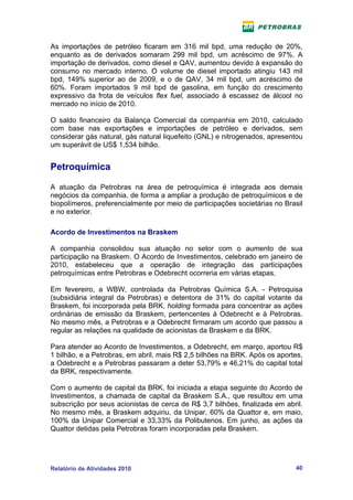 As importações de petróleo ficaram em 316 mil bpd, uma redução de 20%,
enquanto as de derivados somaram 299 mil bpd, um acréscimo de 97%. A
importação de derivados, como diesel e QAV, aumentou devido à expansão do
consumo no mercado interno. O volume de diesel importado atingiu 143 mil
bpd, 149% superior ao de 2009, e o de QAV, 34 mil bpd, um acréscimo de
60%. Foram importados 9 mil bpd de gasolina, em função do crescimento
expressivo da frota de veículos flex fuel, associado à escassez de álcool no
mercado no início de 2010.

O saldo financeiro da Balança Comercial da companhia em 2010, calculado
com base nas exportações e importações de petróleo e derivados, sem
considerar gás natural, gás natural liquefeito (GNL) e nitrogenados, apresentou
um superávit de US$ 1,534 bilhão.


Petroquímica

A atuação da Petrobras na área de petroquímica é integrada aos demais
negócios da companhia, de forma a ampliar a produção de petroquímicos e de
biopolímeros, preferencialmente por meio de participações societárias no Brasil
e no exterior.

Acordo de Investimentos na Braskem

A companhia consolidou sua atuação no setor com o aumento de sua
participação na Braskem. O Acordo de Investimentos, celebrado em janeiro de
2010, estabeleceu que a operação de integração das participações
petroquímicas entre Petrobras e Odebrecht ocorreria em várias etapas.

Em fevereiro, a WBW, controlada da Petrobras Química S.A. - Petroquisa
(subsidiária integral da Petrobras) e detentora de 31% do capital votante da
Braskem, foi incorporada pela BRK, holding formada para concentrar as ações
ordinárias de emissão da Braskem, pertencentes à Odebrecht e à Petrobras.
No mesmo mês, a Petrobras e a Odebrecht firmaram um acordo que passou a
regular as relações na qualidade de acionistas da Braskem e da BRK.

Para atender ao Acordo de Investimentos, a Odebrecht, em março, aportou R$
1 bilhão, e a Petrobras, em abril, mais R$ 2,5 bilhões na BRK. Após os aportes,
a Odebrecht e a Petrobras passaram a deter 53,79% e 46,21% do capital total
da BRK, respectivamente.

Com o aumento de capital da BRK, foi iniciada a etapa seguinte do Acordo de
Investimentos, a chamada de capital da Braskem S.A., que resultou em uma
subscrição por seus acionistas de cerca de R$ 3,7 bilhões, finalizada em abril.
No mesmo mês, a Braskem adquiriu, da Unipar, 60% da Quattor e, em maio,
100% da Unipar Comercial e 33,33% da Polibutenos. Em junho, as ações da
Quattor detidas pela Petrobras foram incorporadas pela Braskem.




Relatório de Atividades 2010                                                40
 