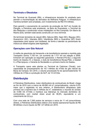 Terminais e Oleodutos

No Terminal de Guamaré (RN), a infraestrutura terrestre foi ampliada para
permitir a movimentação de derivados da Refinaria Potiguar. A infraestrutura
marítima também será ampliada, com investimentos de R$ 419 milhões.

Para garantir o escoamento do aumento da produção de GLP em função do
Plangás, a Petrobras está ampliando, na Baía de Guanabara, o Terminal da
Ilha Redonda e construindo novas instalações na Ilha Comprida. Em Barra do
Riacho (ES), também está sendo construído um novo terminal.

Os terminais terrestres de Jequié (BA), Itabuna (BA), Itajaí (SC), Biguaçu (SC),
Guaramirim (SC), Uberaba (MG), Uberlândia (MG) e Guarulhos (SP) foram
capacitados para operar com biodiesel, de forma a atender os percentuais de
mistura ao diesel exigidos pela legislação.

Operações com Gás Natural

A malha de gasodutos de transporte e de transferência operada e mantida pela
Transpetro somou 7.193 km, um aumento de 1.771 km em relação a 2009.
Entraram em operação os seguintes gasodutos: o Ramal-UTG-Sul, o segundo
trecho do Gasduc III, o Gascac, o duto de transferência Revap-PQU, o Gasbel
II, o Pilar-Ipojuca, o Variante do Nordestão e o primeiro trecho do Gastau.

A Transpetro opera sete plantas no Terminal de Cabiúnas (Tecab), com
capacidade de processamento de 19,7 milhões de m³/dia de gás natural da
Bacia de Campos. Em 2010, o volume processado foi de aproximadamente 16
milhões de m³/dia e a produção de GLP, de 14 mil t/dia.


Distribuição
A Petrobras Distribuidora, maior distribuidora de combustíveis do Brasil, chega
ao fim de 2010 com a marca de 48.690 mil m³ comercializados, volume 8,2%
maior que o registrado no ano anterior. A Distribuidora ultrapassou pela
primeira vez a barreira dos 4 milhões de m3, estabeleceu o recorde de vendas
de 4.058 mil m3/mês e manteve sua liderança no mercado doméstico de
combustíveis, com market share anual de 38,8%, equivalente a um
crescimento de 0,8 p.p.

Com uma rede de 7.306 postos de serviços e cerca de 11 mil consumidores
diretos, a Petrobras Distribuidora obteve uma receita operacional líquida de R$
66 bilhões e lucro líquido de R$ 1,41 bilhão em 2010.




Relatório de Atividades 2010                                                 44
 