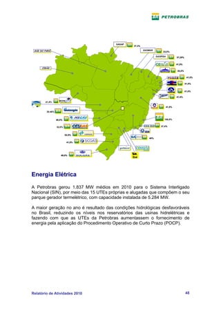 GASAP
                                        GASAP   37,3%

 GÁS DO PARÁ
 GÁS DO PARÁ                                            GASMAR
                                                        GASMAR        23,5%

                                                                 GASPISA
                                                                 GASPISA        37,25%


                                                                                41,5%
      CIGÁS
      CIGÁS
                                                                                 83,0%

                                                                                          41,5%

                                                                                         41,5%


                                                                                         41,5%

                                                                                41,5%

        41,5%

                                                                        41,5%

         30,46%           34,46%


                  49,0%                                                100,0%


                  32,0%                                             37,4%


                          24,5%
                                                           40%
                           41,0%




                     49,0%




Energia Elétrica

A Petrobras gerou 1.837 MW médios em 2010 para o Sistema Interligado
Nacional (SIN), por meio das 15 UTEs próprias e alugadas que compõem o seu
parque gerador termelétrico, com capacidade instalada de 5.284 MW.

A maior geração no ano é resultado das condições hidrológicas desfavoráveis
no Brasil, reduzindo os níveis nos reservatórios das usinas hidrelétricas e
fazendo com que as UTEs da Petrobras aumentassem o fornecimento de
energia pela aplicação do Procedimento Operativo de Curto Prazo (POCP).




Relatório de Atividades 2010                                                             48
 