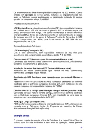Os investimentos na área de energia elétrica atingiram R$ 600 milhões. Com a
entrada em operação de novas usinas, incluindo os empreendimentos nos
quais a Petrobras possui participação, a capacidade instalada do parque
gerador da companhia atingiu 5.958 MW.

Projetos concluídos em 2010:

UTE Euzébio Rocha – Localizada em Cubatão (SP), tem capacidade instalada
de 223 MW, sendo 168 MW da turbina a gás e 55 MW da turbina a vapor, que
entrou em operação em março. Tem como característica a elevada eficiência
energética (85%), devido ao seu funcionamento em ciclo combinado, e é capaz
de fornecer até 415 t/h de vapor à Refinaria Presidente Bernardes. A UTE
firmou compromisso em leilão para fornecimento de 141 MW de sua
disponibilidade, até 2024.

Com participação da Petrobras:

UTE Arembepe (Camaçari – BA):
UTE a óleo combustível, com capacidade instalada de 150 MW para
atendimento aos compromissos assumidos no Leilão A-3, de 2006.

Conversão da UTE Manauara para Bicombustível (Manaus – AM)
Conversão dos motores a óleo combustível para bicombustível, possibilitando
também o funcionamento a gás natural.

Instalação de motor flex fuel na UTE Tambaqui (Manaus – AM)
Instalação de motor bicombustível (gás natural ou óleo combustível),
permitindo a utilização de gás natural.

Ampliação da UTE Tambaqui para operação com gás natural (Manaus –
AM)
Possibilitou o uso de gás natural na UTE Tambaqui, atendendo ao contrato
celebrado com a Eletrobrás Amazonas Energia S/A, com instalação de uma
casa de máquinas com capacidade instalada de 76 MW.

Conversão da UTE Jaraqui para operação com gás natural (Manaus – AM)
Conversão para gás natural na UTE Jaraqui, atendendo ao contrato celebrado
com a Eletrobrás Amazonas Energia S/A, com instalação de uma casa de
máquinas com capacidade instalada de 76 MW.

PCH Água Limpa (Dianópolis-TO)
PCH que fornece energia ao Sistema Interligado Nacional (SIN), atendendo ao
contrato com a Eletrobrás dentro do Programa de Incentivo às Fontes
Alternativas de Energia Elétrica (Proinfa).


Energia Eólica
O primeiro projeto de energia eólica da Petrobras é a Usina Eólica Piloto de
Macau, com 1,8 MW instalados e sete anos de operação. Nesse período,

Relatório de Atividades 2010                                              50
 