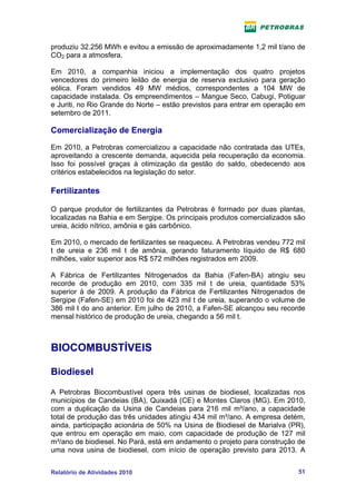 produziu 32.256 MWh e evitou a emissão de aproximadamente 1,2 mil t/ano de
CO2 para a atmosfera.

Em 2010, a companhia iniciou a implementação dos quatro projetos
vencedores do primeiro leilão de energia de reserva exclusivo para geração
eólica. Foram vendidos 49 MW médios, correspondentes a 104 MW de
capacidade instalada. Os empreendimentos – Mangue Seco, Cabugi, Potiguar
e Juriti, no Rio Grande do Norte – estão previstos para entrar em operação em
setembro de 2011.

Comercialização de Energia
Em 2010, a Petrobras comercializou a capacidade não contratada das UTEs,
aproveitando a crescente demanda, aquecida pela recuperação da economia.
Isso foi possível graças à otimização da gestão do saldo, obedecendo aos
critérios estabelecidos na legislação do setor.

Fertilizantes

O parque produtor de fertilizantes da Petrobras é formado por duas plantas,
localizadas na Bahia e em Sergipe. Os principais produtos comercializados são
ureia, ácido nítrico, amônia e gás carbônico.

Em 2010, o mercado de fertilizantes se reaqueceu. A Petrobras vendeu 772 mil
t de ureia e 236 mil t de amônia, gerando faturamento líquido de R$ 680
milhões, valor superior aos R$ 572 milhões registrados em 2009.

A Fábrica de Fertilizantes Nitrogenados da Bahia (Fafen-BA) atingiu seu
recorde de produção em 2010, com 335 mil t de ureia, quantidade 53%
superior à de 2009. A produção da Fábrica de Fertilizantes Nitrogenados de
Sergipe (Fafen-SE) em 2010 foi de 423 mil t de ureia, superando o volume de
386 mil t do ano anterior. Em julho de 2010, a Fafen-SE alcançou seu recorde
mensal histórico de produção de ureia, chegando a 56 mil t.



BIOCOMBUSTÍVEIS

Biodiesel

A Petrobras Biocombustível opera três usinas de biodiesel, localizadas nos
municípios de Candeias (BA), Quixadá (CE) e Montes Claros (MG). Em 2010,
com a duplicação da Usina de Candeias para 216 mil m³/ano, a capacidade
total de produção das três unidades atingiu 434 mil m³/ano. A empresa detém,
ainda, participação acionária de 50% na Usina de Biodiesel de Marialva (PR),
que entrou em operação em maio, com capacidade de produção de 127 mil
m³/ano de biodiesel. No Pará, está em andamento o projeto para construção de
uma nova usina de biodiesel, com início de operação previsto para 2013. A


Relatório de Atividades 2010                                              51
 