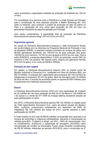 usina aumentará a capacidade instalada de produção de biodiesel em 120 mil
m³/ano.

Foi consolidada uma parceria entre a Petrobras e a Galp Energia de Portugal,
para a constituição de uma empresa conjunta, a Belém Bioenergy BV, com
sede na Holanda, para conduzir o projeto de produção de óleo de palma no
Pará e a construção de uma usina para produção de 250 mil t/ano de
greendiesel (biodiesel de segunda geração) em Portugal.

Com esses investimentos, a capacidade total de produção da Petrobras
Biocombustíveis deverá atingir 750 mil m³/ano em 2013.

Suprimento agrícola
As usinas da Petrobras Biocombustível possuem o Selo Combustível Social,
em conformidade com as diretrizes do Programa Nacional de Produção e Uso
do Biodiesel (PNPB). A empresa mantém contratos de compra de grãos com
66.554 agricultores familiares, em 148.578 ha de área cultivada, dos quais
122.024 ha com mamona, 16.735 ha com girassol e 9.819 ha com soja. Para a
safra 2009/2010, a empresa disponibilizou 1.032 t de sementes, sendo 788 t de
mamona e 244 t de girassol. Na mesma safra, adquiriu da agricultura familiar
84,5 mil t de grãos, a um custo de R$ 80,4 milhões.

Extração de óleo vegetal
Em agosto, a Petrobras Biocombustível adquiriu 50% do capital social da
Bioóleo Industrial e Comercial S.A., localizada em Feira de Santana (BA), por
R$ 19 milhões. A empresa tem capacidade para processar até 130 mil t/ano de
oleaginosas e armazenar 30 mil t de grãos, além de tancagem para 10 milhões
de litros de óleo. O acordo de acionistas prevê um aporte de R$ 6 milhões para
investimentos em melhorias operacionais.

Etanol
A Petrobras Biocombustível encerrou 2010 com uma capacidade de moagem
de 23 milhões de t de cana, produção de 942 mil m3 de etanol e 1,55 milhão de
t de açúcar e a venda de 517 GWh de energia elétrica excedente através de
suas participações no setor.

Em 2010, a Petrobras Biocombustível aportou R$ 132 milhões no capital social
da Total Agroindústria Canavieira S.A., usina de etanol situada em Bambuí
(MG), conforme compromisso estabelecido em dezembro de 2009 de
integralizar R$ 150 milhões até março de 2011, quando passará a deter
participação de 43,58%.

A Total investiu no ano mais de R$ 50 milhões na expansão dos canaviais e na
compra de caminhões e máquinas colheitadeiras, elevando a mecanização da
colheita para 80%. O objetivo é atingir, em 2011, 100% de mecanização. Com
os investimentos, ampliou-se a capacidade de tancagem, permitindo maior
concentração de vendas na entressafra. Foram ainda iniciados investimentos
de R$ 90 milhões, referentes ao período 2010-2012, para a construção da 2ª

Relatório de Atividades 2010                                               52
 