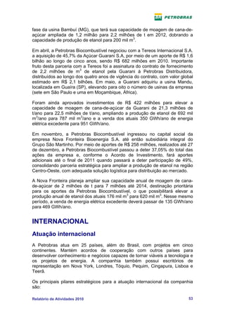 fase da usina Bambuí (MG), que terá sua capacidade de moagem de cana-de-
açúcar ampliada de 1,2 milhão para 2,2 milhões de t em 2012, dobrando a
capacidade de produção de etanol para 200 mil m3.

Em abril, a Petrobras Biocombustível negociou com a Tereos Internacional S.A.
a aquisição de 45,7% da Açúcar Guarani S.A, por meio de um aporte de R$ 1,6
bilhão ao longo de cinco anos, sendo R$ 682 milhões em 2010. Importante
fruto desta parceria com a Tereos foi a assinatura do contrato de fornecimento
de 2,2 milhões de m3 de etanol pela Guarani à Petrobras Distribuidora,
distribuídos ao longo dos quatro anos de vigência do contrato, com valor global
estimado em R$ 2,1 bilhões. Em maio, a Guarani adquiriu a usina Mandu,
localizada em Guaíra (SP), elevando para oito o número de usinas da empresa
(sete em São Paulo e uma em Moçambique, África).

Foram ainda aprovados investimentos de R$ 422 milhões para elevar a
capacidade de moagem de cana-de-açúcar da Guarani de 21,3 milhões de
t/ano para 22,5 milhões de t/ano, ampliando a produção de etanol de 692 mil
m3/ano para 787 mil m3/ano e a venda dos atuais 350 GWh/ano de energia
elétrica excedente para 951 GWh/ano.

Em novembro, a Petrobras Biocombustível ingressou no capital social da
empresa Nova Fronteira Bioenergia S.A. até então subsidiária integral do
Grupo São Martinho. Por meio de aportes de R$ 258 milhões, realizados até 27
de dezembro, a Petrobras Biocombustível passou a deter 37,05% do total das
ações da empresa e, conforme o Acordo de Investimento, fará aportes
adicionais até o final de 2011 quando passará a deter participação de 49%,
consolidando parceria estratégica para ampliar a produção de etanol na região
Centro-Oeste, com adequada solução logística para distribuição ao mercado.

A Nova Fronteira planeja ampliar sua capacidade anual de moagem de cana-
de-açúcar de 2 milhões de t para 7 milhões até 2014, destinação prioritária
para os aportes da Petrobras Biocombustível, o que possibilitará elevar a
produção anual de etanol dos atuais 176 mil m3 para 620 mil m3. Nesse mesmo
período, a venda de energia elétrica excedente deverá passar de 135 GWh/ano
para 469 GWh/ano.


INTERNACIONAL
Atuação internacional
A Petrobras atua em 25 países, além do Brasil, com projetos em cinco
continentes. Mantém acordos de cooperação com outros países para
desenvolver conhecimento e negócios capazes de tornar viáveis a tecnologia e
os projetos de energia. A companhia também possui escritórios de
representação em Nova York, Londres, Tóquio, Pequim, Cingapura, Lisboa e
Teerã.

Os principais pilares estratégicos para a atuação internacional da companhia
são:

Relatório de Atividades 2010                                                53
 