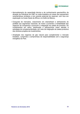 • Aproveitamento da capacidade técnica e de conhecimento geocientífico da
  atuação da Petrobras em E&P na costa brasileira em áreas que apresentem
  características similares e com grande potencial de reservas, com foco em
  exploração na Costa Oeste da África e no Golfo do México;

• Conquista de mercados, crescimento em downstream e alinhamento do
  portfólio aos segmentos nacionais, de modo a aumentar a rentabilidade dos
  negócios da companhia e promover a integração da cadeia de produtos. Os
  investimentos em refino, distribuição e petroquímica visam atender à
  estratégia de complementaridade, por meio da integração da cadeia produtiva
  dos diversos projetos de investimentos;

• Ampliação dos negócios de gás natural para complementar o mercado
  brasileiro, cumprindo o compromisso de responsabilidade com a segurança
  energética do País.




Relatório de Atividades 2010                                              54
 