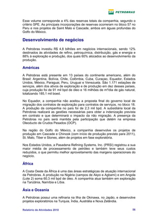 Esse volume corresponde a 4% das reservas totais da companhia, segundo o
critério SPE. As principais incorporações de reservas ocorreram no bloco 57 no
Peru e nos projetos de Saint Malo e Cascade, ambos em águas profundas do
Golfo do México.

Desenvolvimento de negócios

A Petrobras investiu R$ 4,8 bilhões em negócios internacionais, sendo 12%
destinados às atividades de refino, petroquímica, distribuição, gás e energia e
88% à exploração e produção, dos quais 60% alocados ao desenvolvimento da
produção.

Américas
A Petrobras está presente em 13 países do continente americano, além do
Brasil: Argentina, Bolívia, Chile, Colômbia, Cuba, Curaçao, Equador, Estados
Unidos, México, Paraguai, Peru, Uruguai e Venezuela. São 1.171 estações de
serviços, além dos ativos de exploração e de produção em dez desses países,
cuja produção foi de 91 mil bpd de óleo e 16 milhões de m³/dia de gás natural,
totalizando 185,1 mil boed.

No Equador, a companhia não aceitou a proposta final do governo local de
migração dos contratos de exploração para contratos de serviços, no bloco 18.
A produção da companhia no país foi de 2,3 mil bpd. A subsidiária local da
Petrobras realizará as gestões necessárias para obter a indenização prevista
em contrato e que determinará o impacto da não migração. A presença da
Petrobras no país será mantida pela participação que detém na empresa
Oleoducto de Crudos Pesados (OCP).

Na região do Golfo do México, a companhia desenvolve os projetos de
produção em Cascade e Chinook (com início de produção previsto para 2011),
St. Malo, Tiber e Stones, além de projetos em fase exploratória.

Nos Estados Unidos, a Pasadena Refining Systems, Inc. (PRSI) registrou a sua
maior média de processamento de petróleo e também teve seus custos
reduzidos, o que permitiu melhor aproveitamento das margens operacionais do
negócio.

África
A Costa Oeste da África é uma das áreas estratégicas de atuação internacional
da Petrobras. A produção na Nigéria (campos de Akpo e Agbami) e em Angola
(Lote 2) soma 60,3 mil bpd de óleo. A companhia atua também em exploração
na Tanzânia, Namíbia e Líbia.

Ásia e Oceania
A Petrobras possui uma refinaria na Ilha de Okinawa, no Japão, e desenvolve
projetos exploratórios na Turquia, Índia, Austrália e Nova Zelândia.

Relatório de Atividades 2010                                                56
 
