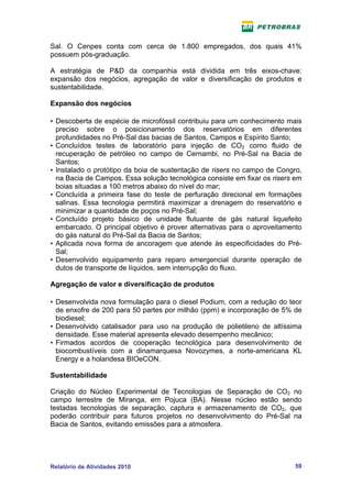 Sal. O Cenpes conta com cerca de 1.800 empregados, dos quais 41%
possuem pós-graduação.

A estratégia de P&D da companhia está dividida em três eixos-chave:
expansão dos negócios, agregação de valor e diversificação de produtos e
sustentabilidade.

Expansão dos negócios

• Descoberta de espécie de microfóssil contribuiu para um conhecimento mais
  preciso sobre o posicionamento dos reservatórios em diferentes
  profundidades no Pré-Sal das bacias de Santos, Campos e Espírito Santo;
• Concluídos testes de laboratório para injeção de CO2 como fluido de
  recuperação de petróleo no campo de Cernambi, no Pré-Sal na Bacia de
  Santos;
• Instalado o protótipo da boia de sustentação de risers no campo de Congro,
  na Bacia de Campos. Essa solução tecnológica consiste em fixar os risers em
  boias situadas a 100 metros abaixo do nível do mar;
• Concluída a primeira fase do teste de perfuração direcional em formações
  salinas. Essa tecnologia permitirá maximizar a drenagem do reservatório e
  minimizar a quantidade de poços no Pré-Sal;
• Concluído projeto básico de unidade flutuante de gás natural liquefeito
  embarcado. O principal objetivo é prover alternativas para o aproveitamento
  do gás natural do Pré-Sal da Bacia de Santos;
• Aplicada nova forma de ancoragem que atende às especificidades do Pré-
  Sal;
• Desenvolvido equipamento para reparo emergencial durante operação de
  dutos de transporte de líquidos, sem interrupção do fluxo.

Agregação de valor e diversificação de produtos

• Desenvolvida nova formulação para o diesel Podium, com a redução do teor
  de enxofre de 200 para 50 partes por milhão (ppm) e incorporação de 5% de
  biodiesel;
• Desenvolvido catalisador para uso na produção de polietileno de altíssima
  densidade. Esse material apresenta elevado desempenho mecânico;
• Firmados acordos de cooperação tecnológica para desenvolvimento de
  biocombustíveis com a dinamarquesa Novozymes, a norte-americana KL
  Energy e a holandesa BIOeCON.

Sustentabilidade

Criação do Núcleo Experimental de Tecnologias de Separação de CO2 no
campo terrestre de Miranga, em Pojuca (BA). Nesse núcleo estão sendo
testadas tecnologias de separação, captura e armazenamento de CO2, que
poderão contribuir para futuros projetos no desenvolvimento do Pré-Sal na
Bacia de Santos, evitando emissões para a atmosfera.




Relatório de Atividades 2010                                              59
 